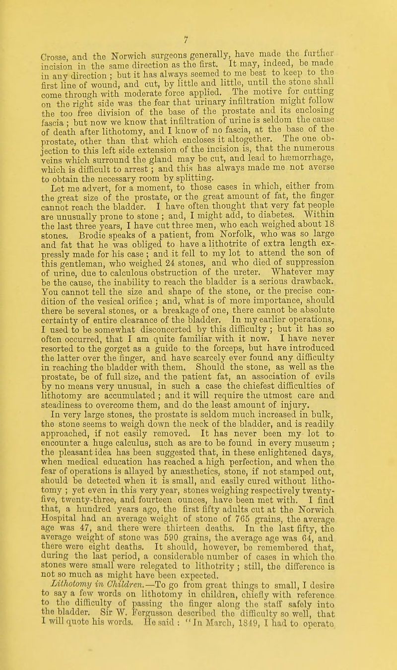 Crosse, and the Norwich surgeons generally, have made the further incision in the same direction as the Erst. It may, indeed, be made in any direction ; but it has always seemed to me best to keep to tho first line of wound, and cut, by little and little, untd the stone shall come through with moderate force applied. The motive for cutting on the ri'^ht side was the fear that urinary infiltration might follow the too free division of the base of the prostate and its enclosing fascia ; but now we know that infiltration of urine is seldom the cause of death after lithotomy, and I know of no fascia, at the base of the prostate, other than that which encloses it altogether. The one ob- jection to this left side extension of the incision is, that the numerous veins which surround the gland may be cut, and lead to hsemorrhage, which is difacult to arrest; and this has always made me not averse to obtain the necessary room by splitting. Let me advert, for a moment, to those cases in which, either from the great size of the prostate, or the great amount of fat, the fijiger cannot reach the bladder. I have often thought that very fat people are unusually prone to stone ; and, I might add, to diabetes. Within the last three years, I have cut three men, who each weighed about 18 stones. Brodie speaks of a patient, from Norfolk, who was so large and fat that he was obliged to have a lithotrite of extra length ex- pressly made for his case ; and it fell to ray lot to attend the son_ of this gentleman, who weighed 24 stones, and who died of suppression of urine, due to calculous obstruction of the ureter. Whatever may be the cause, the inability to reach the bladder is a serious drawback. You cannot tell the size and shape of the stone, or the precise con- dition of the vesical orifice ; and, what is of more importance, should there be several stones, or a breakage of one, there cannot be absolute certainty of entire clearance of the bladder. In my earlier operations, I used to be somewhat disconcerted by this diflficulty ; but it has so often occurred, that I am quite familiar with it now. I have never resorted to the gorget as a guide to the forceps, but have introduced the latter over the finger, and have scarcely ever found any difficulty in reaching the bladder with them. Should the stone, as well as the prostate, be of full size, and the patient fat, an association of evils by no means very unusual, in such a case the chiefest difficulties of lithotomy are accumulated; and it will require the utmost care and steadiness to overcome them, and do the least amount of injury. In very large stones, the prostate is seldom much increased in bulk, the stone seems to weigh down the neck of the bladder, and is readUy approached, if not easily removed. It has never been my lot to encounter a huge calculus, such as are to be found in every museum ; the pleasant idea has been suggested that, in these enlightened days, when medical education has reached a high perfection, and when the fear of operations is allayed by ancesthetics, stone, if not stamped out, should be detected when it is small, and easily cured without litho- tomy ; yet even in this very year, stones weighing respectively twenty- five, twenty-three, and fourteen ounces, have been met with. I find that, a hundred years ago, the first fifty adults cut at tho Norwich Hospital had an average weight of stone of 765 grains, the average age was 47, and there were thirteen deaths. In the last fifty, tho average weight of stone was 590 grains, the average age was 64, and there were eight deaths. It should, however, be rememborod that, during tho last period, a considerable number of cases in which tho stones were small were relegated to lithotrity ; still, the difference is not so much as might have been expected. Lithotomy in Children.—To go from great things to small, I desire to say a few words on lithotomy in children, chiefly with rcferonco to tlie difficulty of passing tho finger along the staff safely into the bladder. Sir W. Ferguason described tho difficulty so well, that I will quote his words. He said : In March, 1819, I had to oporato