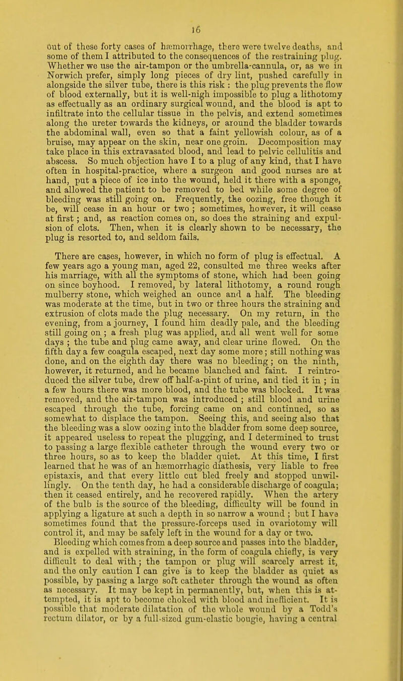 Out of those forty cases of hremoirhage, there were twelve deaths, and some of them I attributed to the consequences of the restraining plug. Whether we use the air-tampon or the umbrella-cannula, or, as we in Norwich prefer, simply long pieces of dry lint, pushed carefully in alongside the silver tube, there is this risk : the plug prevents the flow of blood externally, but it is well-nigh impossible to plug a lithotomy as eifectually as an ordinary surgical wound, and the blood is apt to infiltrate into the cellular tissue in the pelvis, and extend sometimes along the ureter towards the kidneys, or around the bladder towards the abdominal wall, even so that a faint yellowish colour, as of a bruise, may appear on the skin, near one groin. Decomposition may take place in this extravasated blood, and lead to pelvic cellulitis and abscess. So much objection have I to a plug of any kind, that I have often in hospital-practice, where a surgeon and good nurses are at hand, put a piece of ice into the wound, held it there with a sponge, and allowed the patient to be removed to bed while some degree of bleeding was still going on. Frequently, the oozing, free though it be, will cease in an hour or two ; sometimes, however, it will cease at first; and, as reaction comes on, so does the straining and expul- sion of clots. Then, when it is clearly shown to be necessary, the plug is resorted to, and seldom fails. There are cases, however, in which no form of plug is efifectual. A few years ago a young man, aged 22, consulted me three weeks after his marriage, with all the symptoms of stone, which had been going on since boyhood. I removed, by lateral lithotomy, a round rough mulberry stone, which weighed an ounce and a half. The bleeding was moderate at the time, but in two or three hours the straining and extrusion of clots made the plug necessary. On my return, in the evening, from a journey, I found him deadly pale, and the bleeding still going on ; a fresh plug was applied, and all went well for some days ; the tube and plug came away, and clear urine flowed. On the fifth day a few coagula escaped, next day some more; still nothing was done, and on the eighth day there was no bleeding ; on the ninth, however, it returned, and he became blanched and faint. I reintro- duced the silver tube, drew off half-a-pint of urine, and tied it in ; in a few hours there was more blood, and the tube was blocked. It was removed, and the air-tampon was introduced ; still blood and urine escaped through the tube, forcing came on and continued, so as somewhat to displace the tampon. Seeing this, and seeing also that the bleeding was a slow oozing into the bladder from some deep source, it appeared useless to repeat the plugging, and I determined to trust to passing a large flexible catheter through the wound every two or three hours, so as to keep the bladder quiet. At this time, I first learned that he was of an hcemorrhagic diathesis, very liable to free epistaxia, and that every little cut bled freely and stopped unwil- lingly. On the tenth day, he had a considerable discharge of coagula; then it ceased entirely, aud he recovered rapidly. When the artery of the bulb is the source of the bleeding, difliculty will be found in applying a ligature at such a depth in so narrow a wound ; but I have sometimes found that the pressure-forceps used in ovariotomy will control it, and may be safely left in the wound for a day or two. Bleeding which comes from a deep source and passes into the bladder, and is expelled with straining, in the form of coagula chiefly, is very difficult to deal with; the tampon or plug will scarcely arrest it, and the only caution I can give is to keep the bladder as quiet as possible, by passing a large soft catheter through the wound as often as necessary. It may be kept in permanently, but, when this is at- tempted, it is apt to become choked with blood and incflicient. It is possible that moderate dilatation of the whole wound by a Todd's rectum dilator, or by a full-sized gum-clastic bougie, having a central