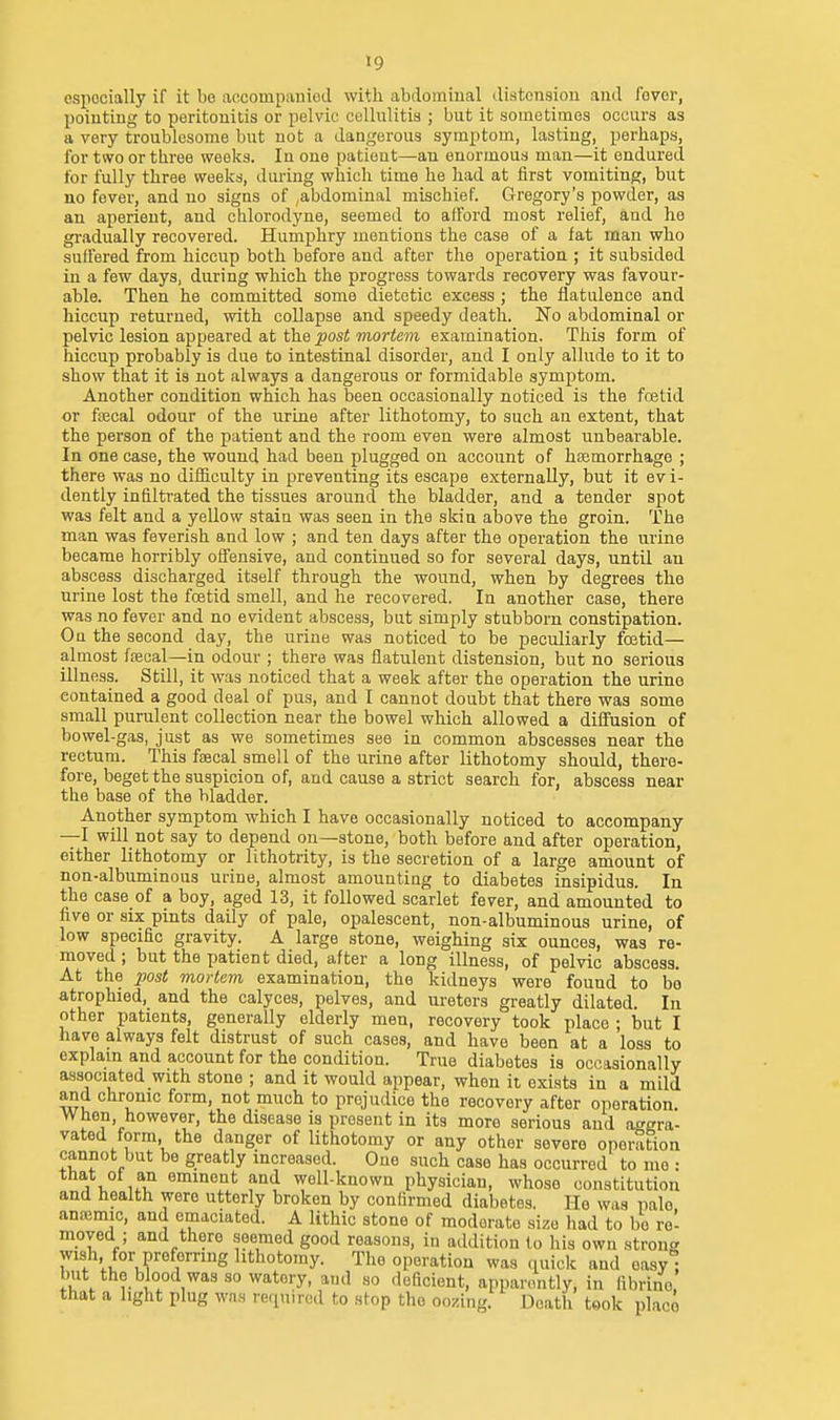 espocially if it be accompanied with abdominal distension and fever, pointing to peritonitis or pelvic cellulitis ; but it sometimes occurs as a very troublesome but not a dangerous symptom, lasting, perhaps, for two or three weeks. In one patient—an enormous man—it endured for fully three weeks, during which time he had at first vomiting, but no fever, and no signs of ,abdominal mischief. Gregory's powder, as an aperient, and chlorodyne, seemed to afford most relief, and he gradually recovered. Humphry mentions the case of a fat man who sulfered from hiccup both before and after the operation ; it subsided in a few days, during which the progress towards recovery was favour- able. Then he committed some dietetic excess ; the flatulence and hiccup returned, with collapse and speedy death. No abdominal or pelvic lesion appeared at the post mortem examination. This form of hiccup probably is due to intestinal disorder, and I only allude to it to show that it is not always a dangerous or formidable symptom. Another condition which has been occasionally noticed is the fcetid or fiBcal odour of the urine after lithotomy, to such an extent, that the person of the patient and the room even were almost unbearable. In one case, the wound had been plugged on account of haamorrhage ; there was no dif&culty in preventing its escape externally, but it evi- dently infiltrated the tissues around the bladder, and a tender spot was felt and a yellow stain was seen in the skin above the groin. The man was feverish and low ; and ten days after the operation the urine became horribly offensive, and continued so for several days, until an abscess discharged itself through the wound, when by degrees the urine lost the foetid smell, and he recovered. In another case, there was no fever and no evident abscess, but simply stubborn constipation. On the second day, the urine was noticed to be peculiarly foetid— almost ffecal—in odour ; there was flatulent distension, but no serious illness. Still, it was noticed that a week after the operation the urine contained a good deal of pus, and I cannot doubt that there was some small purulent collection near the bowel which allowed a diifusion of bowel-gas, just as we sometimes see in common abscesses near the rectum. This ftecal smell of the urine after lithotomy should, there- fore, beget the suspicion of, and cause a strict search for, abscess near the base of the bladder. Another symptom which I have occasionally noticed to accompany —I will not say to depend on—stone, both before and after operation, either lithotomy or lithotrity, is the secretion of a large amount of non-albuminous urine, almost amounting to diabetes insipidus. In the case of a boy, aged 13, it followed scarlet fever, and amounted to five or six pints daily of pale, opalescent, non-albuminous urine, of low specific gravity. A large stone, weighing six ounces, was re- moved ; but the patient died, after a long illness, of pelvic abscess. At the post mortem, examination, the kidneys were found to bo atrophied, and the calyces, pelves, and ureters greatly dilated. In other patients, generally elderly men, recovery took place ; but I have always felt distrust of such cases, and have been at a loss to explam and account for the condition. True diabetes is occasionally associated with stone ; and it would appear, when it exists in a mild and chronic form, not much to prejudice the recovery after operation. When, however, the disease is present in its more serious and at^gra- vated form, the danger of lithotomy or any other severe operation cannot but be greatly increased. One such case has occurred to mo : that of an eminent and well-known physician, whose constitution and health were utterly broken by confirmed diabetes. He was pale anemic, and emaciated. A lithic stone of moderate size had to be re' moved ; and there seemed good reasons, in aildition lo his own strong wish, for preferring lithotomy. The operation was (uiick and oasyl but the blood was so watery, and so deficient, apparently, in fibrino, that a light plug was required to stop the oozing. Death took place