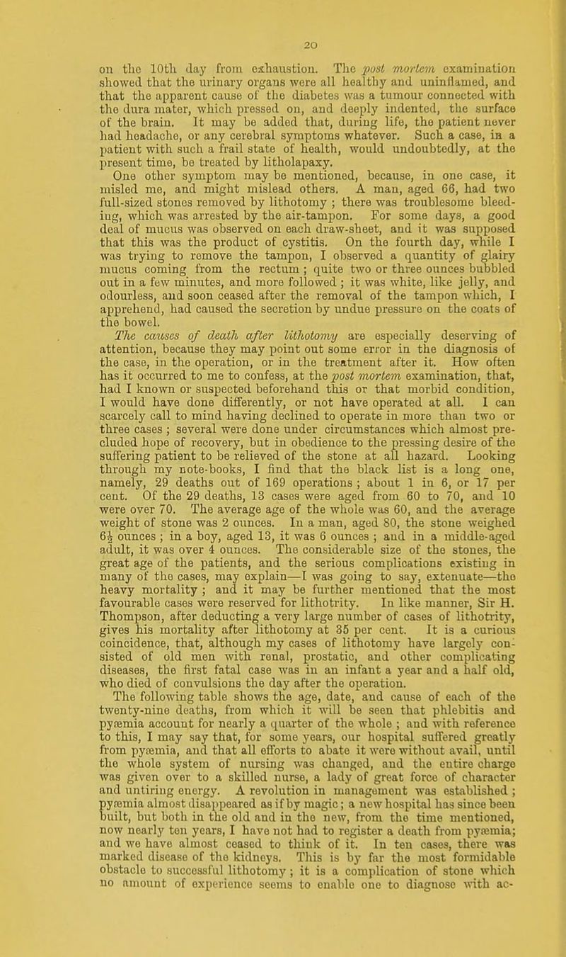 on the lOtli Jay from exhaustion. The post mortem examination showed that tlie urinary organs were all healthy and uninflamed, and that the apparent cause of the diabetes was a tumour connected with the dura mater, which pressed on, and deeply indented, the surface of the brain. It may be added that, during life, the patient never had headache, or any cerebral symptoms whatever. Such a case, in a patient with such a frail state of health, would undoubtedly, at the present time, be treated by litholapaxy. One other symptom may be mentioned, because, in one case, it misled me, and might mislead others. A man, aged 66, had two full-sized stones removed by lithotomy ; there was troublesome bleed- ing, which was arrested by the air-tampon. For some days, a good deal of mucus was observed on each draw-sheet, and it was supposed that this was the product of cystitis. On the fourth day, while I was trying to remove the tampon, I observed a quantity of glairy mucus coming from the rectum ; quite two or three ounces bubbled out in a few minutes, and more followed ; it was white, like jelly, and odourless, and soon ceased after the removal of the tampon which, I apprehend, had caused the secretion by undue pressure on the coats of the bowel. The causes of death after lithotomy are especially deserving of attention, because they may point out some error in the diagnosis of the case, in the operation, or in the treatment after it. How often has it occurred to me to confess, at the ^osi mortem examination, that, had I known or suspected beforehand this or that morbid condition, I would have done differently, or not have operated at all. 1 can scarcely call to mind having declined to operate in more than two or three cases ; several were done under circumstances which almost pre- cluded hope of recovery, but in obedience to the pressing desire of the suffering patient to be relieved of the stone at all hazard. Looking through my note-books, I find that the black list is a long one, namely, 29 deaths out of 169 operations ; about 1 in 6, or 17 per cent. Of the 29 deaths, 13 cases were aged from 60 to 70, and 10 were over 70. The average age of the whole was 60, and the average weight of stone was 2 ounces. In a man, aged 80, the stone weighed 6J ounces ; in a boy, aged 13, it was 6 ounces ; aud in a middle-aged adult, it was over 4 ounces. The considerable size of the stones, the great age of the patients, and the serious complications existing in many of the cases, may explain—I was going to say, extenuate—the heavy mortality ; and it may be further mentioned that the most favourable cases were reserved for lithotiity. In like manner, Sir H. Thompson, after deducting a very large number of cases of lithotrity, gives his mortality after lithotomy at 35 per cent. It is a curious coincidence, that, although my cases of lithotomy have largely con- sisted of old men with renal, prostatic, and other complicating diseases, the first fatal case was in an infant a year and a half old, who died of convulsions the day after the operation. The following table shows the age, date, and cause of each of the twenty-nine deaths, from which it will be seen that phlebitis and pyremia account for nearly a quarter of the whole ; and with reference to this, I may say that, for some years, our hospital suffered greatly fi'om pyfemia, and that all efforts to abate it were without avail, until the whole system of nursing was changed, and the entire charge was given over to a skilled nurse, a lady of great force of character and untiring energy. A revolution in management wea established ; pyremia almost disappeared as if by magic; a new hospital has since been built, but both in the old and in the new, from the time mentioned, now nearly ton years, I have not had to register a death from pyajmia; and we have almost ceased to think of it. In ten cases, there was marked disease of the kidneys. This is by far the most formidable obstacle to successful lithotomy; it is a complication of stone which no amount of experience seems to enable one to diagnose with ac-