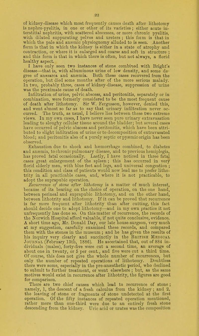 of kidney-diseaso wliich most frequently causes death after lithotomy is nepliro-pyelitis, in one or other of its varieties ; either acute in- terstitial nephritis, with scattered abscesses, or more chronic pyelitis, wich dilated suppurating pelves and ureters ; this foim is that in which the pale and anaemic physiognomy alluded to is seen. Another form is that in which the kidney is either in a state of atrophy and contraction, or where it is enlarged and coarse and soft in structure ; and this form is that in which there is often, but not always, a florid healthy aspect. I have only seen two instances of stone combined with Bright'a disease—that is, with albuminous urine of low density, and some de- gree of anasarca and ancemia. Both these cases recovered from the operation, but died some months after of the more serious malady. In two, probably three, cases of kidney-disease, suppression of urine was the proximate cause of death. Infiltration of urine, pelvic abscess, and peritonitis, separately or in combination, were formerly considered to be the most frequent cause of death after lithotomy. Sir W. Fergusson, however, denied this, and went almost so far as to say that urinary infiltration never oc- curred. The truth, as usual, I believe lies between these two extreme views. In my own cases, I have never seen pure urinary extravasation leading to sloughy cellular tissue around the bladder; but several cases have occurred of pelvic abscess and peritonitis, which have been attri- buted to slight infiltration of urine or to decomposition of extravasated blood; and peritonitis also of a purely septic orpyeemic origin has been observed. Exhaustion due to shock and haemorrhage combined, to diabetes and anosmia, to chronic pulmonary disease, and to previous hemiplegia, has proved fatal occasionally. Lastly, I have noticed in three fatal cases great enlargement of the spleen ; this has occurred in very florid elderly men, with blue feet and legs, and universal congestion ; this condition and class of patients would now lead me to prefer litho- trity in all practicable cases, and, where it is not practicable, to adopt the suprapubic operation. Recurrence of stone after lithotomy is a matter of much interest, because of its bearing on the choice of operation, on the one hand, between perineal and suprapubic lithotomy, and on the other hand, between lithotrity and lithotomy. If it can be proved that recurrence is far more frequent after lithotrity tban after cutting, this fact should decide one to adopt lithotomy—-and in my own practice it not unfrequently has done so. On this matter of recurrence, the records of the Norwich Hospital afford valuable, if not quite conclusive, evidence. A short time ago, Mr. Donald Day, our late house-surgeon, very much at my suggestion, carefully examined these records, and compared them with the stones in the museum ; and he has given the results of his inquiry very clearly and succinctly in the British Medical JoUENAL (February 13th, 1886). He ascertained that, out of 884 in- dividuals (males), forty-five were cut a second time, an average of about one in twenty, or 5 per cent, and five wore cut a third time. Of course, this does not give the whole number of recurrences, but only the number of repeated operations of lithotomy. Doubtless there were some, especially in the pre-ana;sthetic period, who declined to submit to further treatment, or went elsewhere ; but, as the same motives would exist in recurrence after lithotrity, the figures are good for comparison. There are two chief causes which lead to recurrence of stone ; namely, 1, the descent of a fresh calculus from the kidney ; and 2, tlie leaving of stone or fragments of stone undetected at the first operation. Of the fifty instances of repeated operation mentioned, rather more than one-third were due to an entirely fresh stone descending from the kidne}'. Uric acid or urates was the composition