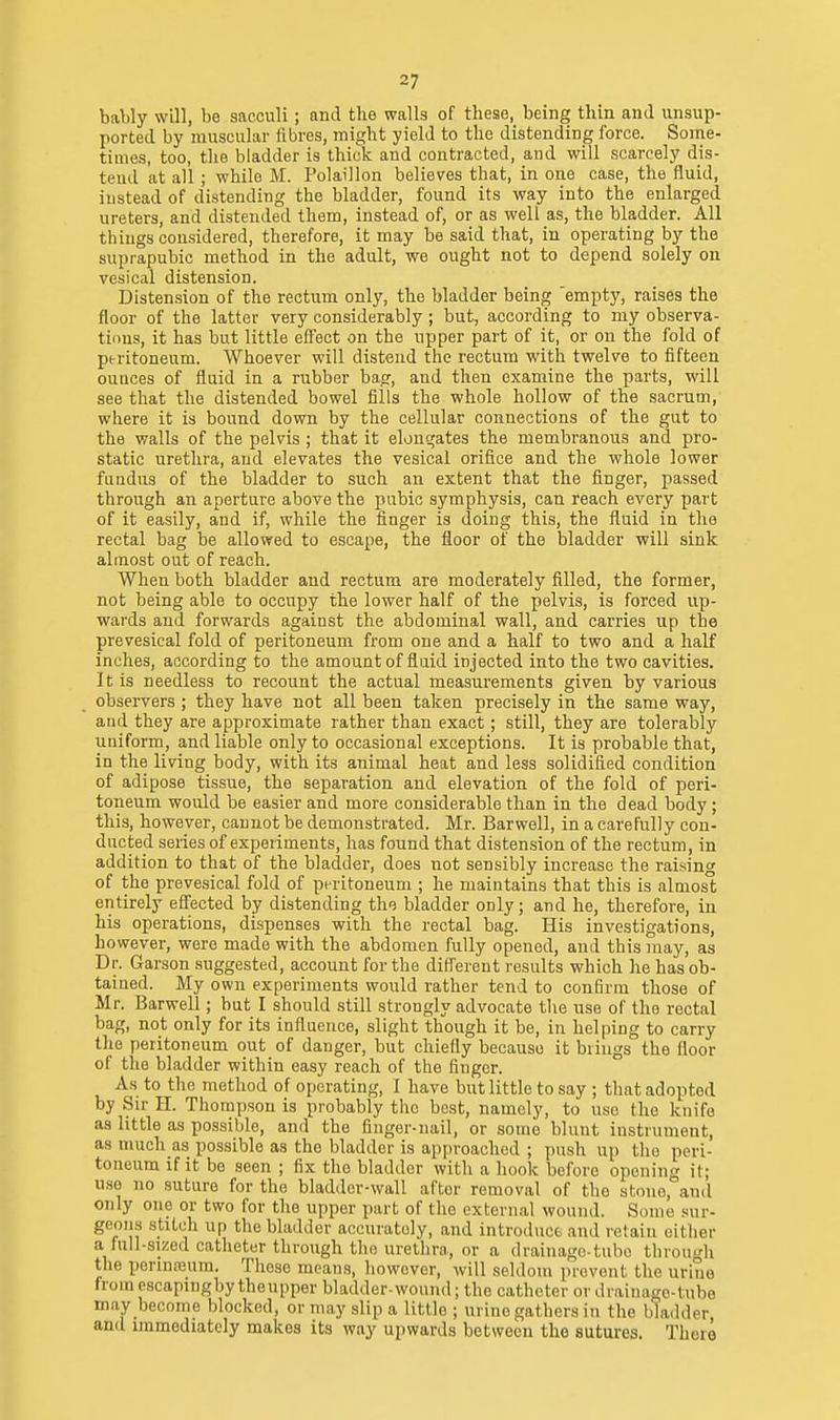 baWy will, be sacculi; and the walls of these, being thin and unsup- ported by muscular fibres, might yield to the distending force. Some- times, too, the bladder is thick and contracted, and will scarcely dis- tend at all; while M. Polaillon believes that, in one case, the fluid, instead of distending the bladder, found its way into the enlarged ureters, and distended them, instead of, or as well as, the bladder. All things considered, therefore, it may be said that, in operating by the suprapubic method in the adult, we ought not to depend solely on vesical distension. Distension of the rectum only, the bladder being 'empty, raises the floor of the latter very considerably ; but, according to my observa- tions, it has but little effect on the upper part of it, or on the fold of peritoneum. Whoever will distend the rectum with twelve to fifteen ounces of fluid in a rubber bag, and then examine the parts, will see that the distended bowel fills the whole hollow of the sacrum, where it is bound down by the cellular connections of the gut to the walls of the pelvis ; that it elonqates the membranous and pro- static urethra, and elevates the vesical orifice and the whole lower fundus of the bladder to such an extent that the finger, passed through an aperture above the pubic symphysis, can reach every part of it easily, and if, while the finger is doing this, the fluid in the rectal bag be allowed to escape, the floor of the bladder will sink almost out of reach. When both bladder and rectum are moderately filled, the former, not being able to occupy the lower half of the pelvis, is forced up- wards and forwards against the abdominal wall, and carries up the prevesical fold of peritoneum from one and a half to two and a half inches, according to the amount of fluid injected into the two cavities. It is needless to recount the actual measurements given by various observers ; they have not all been taken precisely in the same way, and they are approximate rather than exact; still, they are tolerably uniform, and liable only to occasional exceptions. It is probable that, in the living body, with its animal heat and less solidified condition of adipose tissue, the separation and elevation of the fold of peri- toneum would be easier and more considerable than in the dead body; this, however, cannot be demonstrated. Mr. Barwell, in a carefully con- ducted series of experiments, has found that distension of the rectum, in addition to that of the bladder, does not sensibly increase the raising of the prevesical fold of peritoneum ; he maintains that this is almost entirely efi'ected by distending the bladder only; and he, therefore, in his operations, dispenses with the rectal bag. His investigations, however, were made with the abdomen fully opened, and this may, as Dr. Garson suggested, account for the different results which he has ob- tained. My own experiments would rather tend to confirm those of Mr. Barwell; but I should still strongly advocate the use of the rectal bag, not only for its influence, slight though it be, in helping to carry the peritoneum out of danger, but chiefly because it brings the floor of the bladder within easy reach of the finger. As to the method of operating, I have but little to say ; that adopted by Sir H. Thompson is probably the best, namely, to use the knife as little as possible, and the finger-nail, or some blunt instrument, as much as possible as the bladder is approached ; push up the peri- toneum if it be seen ; fix the bladder with a hook before opouinc it; U.S0 no suture for the bladder-wall after removal of the stone,°an(l only one or two for the upper part of the external wound. Some sur- geons stitch up the bladder accurately, and introduce and retain either a full-sized catheter through the urethra, or a drainage-tube through the perinreum. These means, however, will seldom prevent the uriue from cscapingby theupper bladder-wound; the cathcte r or drainage-tube may become blocked, or may slip a little ; urine gathers in the bladder, and immediately makes its way upwards between the sutures. There