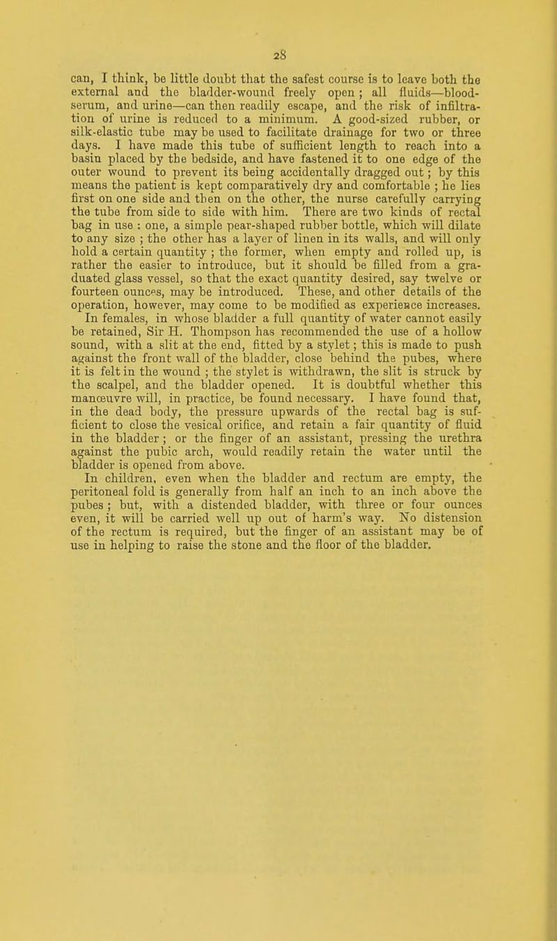 can, I think, be little doubt that the safest course is to leave both the external and the bladder-wound freely open ; all fluids—blood- serum, and urine—can then readily escape, and the risk of infiltra- tion of urine is reduced to a minimum. A good-sized rubber, or silk-elastic tube may be used to facilitate drainage for two or three days. I have made this tube of sufficient length to reach into a basin placed by the bedside, and have fastened it to one edge of the outer wound to prevent its being accidentally dragged out; by this means the patient is kept comparatively dry and comfortable ; he lies first on one side and then on the other, the nurse carefully carrying the tube from side to side with him. There are two kinds of rectal bag in use : one, a simple pear-shaped rubber bottle, which will dilate to any size ; the other has a layer of linen in its walls, and will only hold a certain quantity ; the former, when empty and rolled up, is rather the easier to introduce, but it should be filled from a gra- duated glass vessel, so that the exact quantity desired, say twelve or fourteen ounces, may be introduced. These, and other details of the operation, however, may come to be modified as experience increases. In females, in whose bladder a full quantity of water cannot easily be retained, Sir H. Thompson has recommended the use of a hollow sound, with a slit at the end, fitted by a stylet; this is made to push against the front wall of the bladder, close behind the pubes, where it is felt in the wound ; the stylet is withdrawn, the slit is struck by the scalpel, and the bladder opened. It is doubtful whether this manoeuvre will, in practice, be found necessary. I have found that, in the dead body, the pressure upwards of the rectal bag is suf- ficient to close the vesical orifice, and retain a fair quantity of fluid in the bladder ; or the finger of an assistant, pressing the urethra against the pubic arch, would readily retain the water until the bladder is opened from above. In children, even when the bladder and rectum are empty, the peritoneal fold is generally from half an inch to an inch above the pubes ; but, with a distended bladder, with three or four ounces even, it will be carried well up out of harm's way. No distension of the rectum is required, but the finger of an assistant may be of use in helping to raise the stone and the floor of the bladder.
