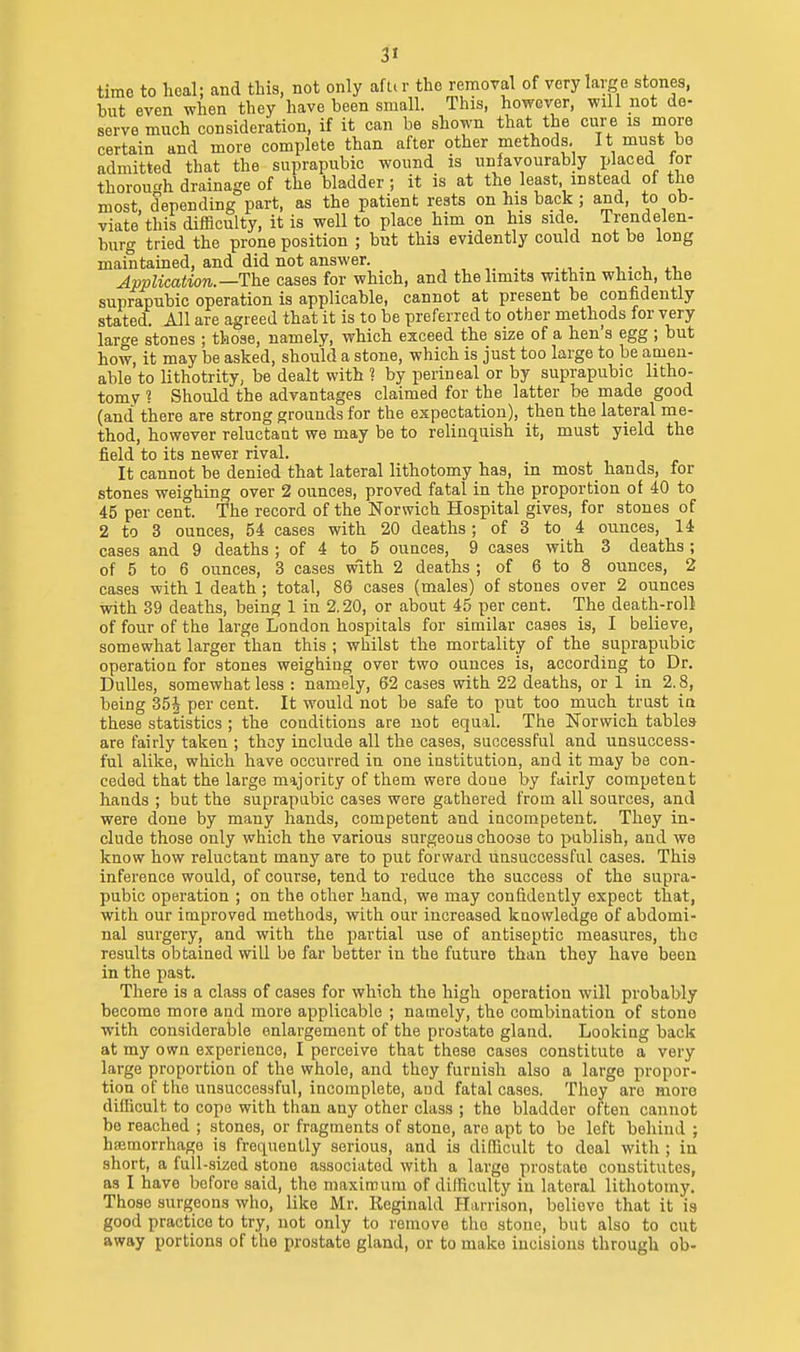 time to hoal; and this, not only aft.r tho removal of very large stones, but even when they have been small. This, however, will not de- serve much consideration, if it can be shown that the cure is more certain and more complete than after other methods. It must bo admitted that the suprapubic wound is unfavourably placed lor thorough drainage of the bladder; it is at the least instead of the most depending part, as the patient rests on his back ; and, to ob- viate this difficulty, it is well to place him on his side Trendelen- burg tried the prone position ; but this evidently could not be long maintained, and did not answer. , . . •. • i. .v Application.—The cases for which, and the limits withm which, the suprapubic operation is applicable, cannot at present be confidently stated. All are agreed that it is to be preferred to other methods for very large stones ; those, namely, which exceed the size of a hen's egg ; but how, it may be asked, should a stone, which is just too large to be amen- able to lithotrity, be dealt with ? by perineal or by suprapubic litho- tomy ? Should the advantages claimed for the latter be made good (and there are strong grounds for the expectation), then the lateral me- thod, however reluctant we may be to relinquish it, must yield the field to its newer rival. It cannot be denied that lateral lithotomy has, in most hands, for stones weighing over 2 ounces, proved fatal in the proportion of 40 to 45 per cent. The record of the Norwich Hospital gives, for stones of 2 to 3 ounces, 54 cases with 20 deaths; of 3 to 4 ounces, 14 cases and 9 deaths ; of 4 to 5 ounces, 9 cases with 3 deaths; of 5 to 6 ounces, 3 cases with 2 deaths ; of 6 to 8 ounces, 2 cases with 1 death ; total, 86 cases (males) of stones over 2 ounces with 89 deaths, being 1 in 2.20, or about 45 per cent. The death-roll of four of the large London hospitals for similar cases is, I believe, somewhat larger than this ; whilst the mortality of the suprapubic operation for stones weighing over two ounces is, according to Dr. Dulles, somewhat less : namely, 62 cases with 22 deaths, or 1 in 2.8, being 35J per cent. It would not be safe to put too much trust in these statistics ; the conditions are not equal. The Norwich tables are fairly taken ; they include all the cases, successful and unsuccess- ful alike, which have occurred in one institution, and it may be con- ceded that the large majority of them were done by fairly competent hands ; but the suprapubic cases were gathered from all sources, and were done by many hands, competent and incompetent. They in- clude those only which the various surgeons choose to publish, and we know how reluctant many are to put forward unsuccessful cases. This inference would, of course, tend to reduce the success of the supra- pubic operation ; on the other hand, we may confidently expect that, with our improved methods, with our increased kuovvledge of abdomi- nal surgery, and with the partial use of antiseptic measures, tho results obtained will be far better in the future than they have been in the past. There is a class of cases for which the high operation will probably become more and more applicable ; namely, the combination of stono with considerable enlargement of the prostate gland. Looking back at my own experience, I perceive that these cases constitute a very large proportion of the whole, and they furnish also a large propor- tion of the unsuccessful, incomplete, aod fatal cases. They are more difficult to cope with than any other class ; the bladder often cannot be reached ; stones, or fragments of stone, are apt to be left behind ; haimorrhage is frequently serious, and is difficult to deal with ; in short, a full-sized stone associated with a largo prostate constitutes, as I have before said, the maximum of difficulty in lateral lithotomy. Those surgeons who, like Mr. Reginald Harrison, believe that it is good practice to try, not only to remove tho stone, but also to cut away portions of the prostate gland, or to make incisions through ob-