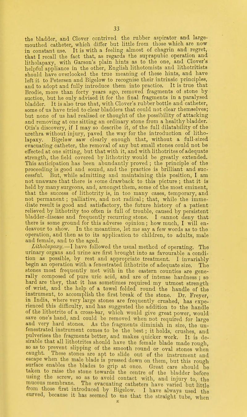 the bladder, and Clover contrived the rubber aspirator and large- mouthed catheter, which differ but little from those which are now in constant use. It is with a feeling almost of chagiin and regret, that I recall the fact that, as regards the suprapubic operation and litholapaxy, with Garson's plain hints as to the one, and Clover's helpful appliance in the other, English lithotomists and lithotritists should have overlooked the true meaning of these hints, and have left it to Petersen and Bigelow to recognise their intrinsic principles, and to adopt and fully introduce them into practice. It is true that Brodie, more than forty years ago, removed fragments of stone by suction, but he only advised it for the final fragments in a paralysed bladder. It is also true that, with Clover's rubber bottle and catheter, some of us have tried to clear bladders that could not clear themselves; but none of us had realised or thought of the possibility of attacking and removing at one sitting an ordinary stone from a healthy bladder. Otis's discovery, if I may so describe it, of the full dilatability of the urethra without injury, paved the way for the introduction of litho- lapaxy. Bigelow saw clearly enough that, without a full-sized evacuating catheter, the removal of any but small stones could not be effected at one sitting, but that with it, and with lithotrites of adequate strength, the field covered by lithotrity would be greatly extended. This anticipation has been abundantly proved ; the principle of the proceeding is good and sound, and the practice is brilliant and suc- cessful. But, while admitting and maintaining this position, I am not unaware that there is fome drawback to this picture ; that it is held by many surgeons, and, amongst them, some of the most eminent, that the success of lithotrity is, in too many cases, temporary, and not permanent ; palliative, and not radical; that, while the imme- diate result is good and satisfactory, the future history of a patient relieved by lithotrity too often is full of trouble, caused by persistent bladder-disease and frequently recurring stone. I cannot deny that there is some ground for this adverse opinion; how much, I will en- deavour to show. In the meantime, let me say a few words as to the operation, and then as to its application to children, to adults, male and female, and to the aged. Litholapaxy.—I have followed the usual method of operating. The urinary organs and urine are first brought into as favourable a condi- tion as possible, by rest and appropriate treatment. I invariably begin an operation with a fenestrated lithotrite of adequate size. The stones most frequently met with in the eastern counties are gene- rally composed of pure uric acid, and are of intense hardness ; so hard are they, that it has sometimes required my utmost strength of wrist, and the help of a towel folded round the handle of the instrument, to accomplish the first break of the stone. Dr. Freyer, in India, where very large stones are frequently crushed, has expe- rienced this difficulty, and has suggested the addition to the handle of the lithotrite of a cross-bar, which would give great power, would save one's hand, and could be removed when not required for large and very hard stones. As the fragments diminish in size, the un- fenestrated instrument comes to be the best; it holds, crushes, and pulverises the fragments better, and makes quicker work. It is de- sirable that all lithotrites should have the female blade made rough, so as to prevent slipping of the smooth round or oval stones when caught. These stones are apt to slide out of the instrument and escape when the male blade is pressed down on them, but this rough surface enables the blades to grip at once. Great care should be taken to raise the stone towards the centre of the bladder before u.sing the screw, so as to avoid contact with, and injury to, the mucous membrane. The evacuating catheters have varied but little from those first introduced by Bigelow. I have always used the curved, because it has seemed to me that the straight tube when