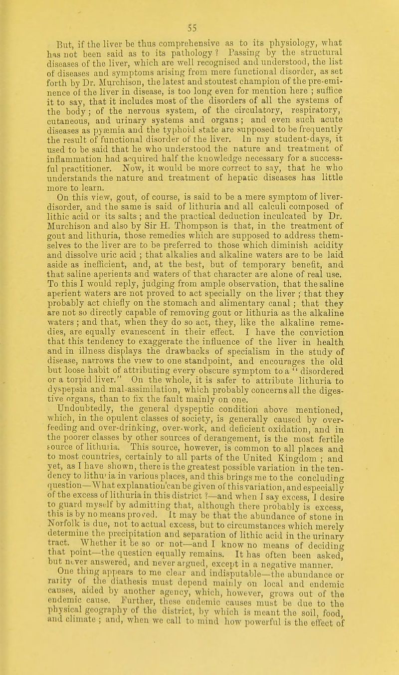 But, if the liver be tluis comproliensive as to its physiology, what has uot been said as to its palliology ? Tassing by the structural diseases of the liver, which are well recognised and understood, the list of diseases and symptoms arising from mere I'anctioual disorder, asset forth by Dr. Murchison, the latest and stoutest champion of the pre-emi- nence of the liver in disease, is too long even for mention here ; suffice it to say, that it includes most of the disorders of all the systems of the body ; of the nervous system, of the circulatory, respiratory, cutaneous, and urinary systems and organs ; and even such acute diseases as pjromia and the typhoid state are supposed to be frequently the result of functional disorder of the liver. In my student-days, it used to be said that he who understood the nature and treatment of inflammation had acquired half the knowledge necessary for a success- ful practitioner. Now, it would be more correct to say, that he who understands the nature and treatment of hepacic diseases has little more to learn. On this view, gout, of course, is said to be a mere symptom of liver- disorder, and the same is said of lithuria and all calculi composed of lithic acid or its salts ; and the practical deduction inculcated by Dr. Murchison and also by Sir H. Thompson is that, in the treatment of gout and lithuria, those remedies which are supposed to address them- selves to the liver are to be preferred to those which diminish acidity and dissolve uric acid ; that alkalies and alkaline waters are to be laid aside as inefficient, and, at the best, but of temporary benefit, and that saliae aperients and waters of that character are alone of real use. To this I would reply, judging from ample observation, that the saline aperient waters are not proved to act specially on the liver ; that they probably act chiefly on the stomach and alimentary canal; that they are not so directly capable of removing gout or lithuria as the alkaline waters ; and that, when they do so act;, they, like the alkaline reme- dies, are equally evanescent in their effect. I have the conviction that this tendency to exaggerate the influence of the liver in health and in illness displays the drawbacks of specialism in the study of disease, narrows the view to one standpoint, and encourages the old but loose habit of attributing every obscure symptom to a  disordered or a torpid liver. On the whole, it is safer to attribute lithuria to dyspepsia and mal-assimilation, which probably concerns all the diges- tive organs, than to fix the fault mainly on one. Undoubtedly, the general dyspeptic condition above mentioned, which, in the opulent classes ol society, is generally caused by over- feeding and over-drinking, over-work, and deficient oxidation, and in the poorer classes by other sources of derangement, is the most fertile tource of lithuiia. This source, however, is common to all places and to most countries, certainly to all parts of the United Kingdom ; and yet, as! have shown, there is the greatest possible variation in the ten- dency to lithu' ia in various places, and this brings me to the concluding question—What explanation'canbe given of this variation, and especially of the excess of lithuria in this district ?—and when I say excess, 1 desire to guard myself by admitting that, although there probably is excess, this IS by no means prov'ed. It may be that the abundance of stone in Norfolk is due, not to actual excess, but to circumstances which merely determine the precipitation and separation of lithic acid in the urinary tract. Whether it be so or not—and I know no means of deciding that point—the question equally remains. It has often been asked, but never answered, and never argued, except in a negative manner. One thing apy)ears to me clear and indisputable—the abundance or rauty of tlie diathesis must depend mainly on local and endemic causes, aided by another agency, which, however, grows out of the endemic cause. Further, these endemic causes must bo due to the physical geography of the district, by which is meant tho soil, food and climate ; and, when wo call to mind how powerful is tho cdect of