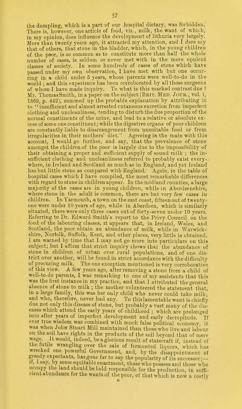 the dumpling, which is a part of our hospital dietary, was forljiddeii. There is, however, one article of food, viz., milk, the want of which, in my opinion, does influence the development of lithuria very largely. More than twenty years ago, it attracted my attention, and 1 dare say that of others, that stone in the bladder, which, in the young children of the poor, is so common as to constitute more than half the whole number of cases, is seldom or never met with in the more opulent classes of society. In some hundreds of cases of stone which have passed under my own observation, I have met with but one occur- ring in a child under 5 years, whose parents were well-to-do in the world ; and this f xperience has been corroborated by all those surgeons of whom I have made inquiry. To what is this marked contrast due ? Mr. ThomasSmith, in a paper on the subject (Brit. Med. Jour. , vol. i, 1869, p. 442), summed up the probable explanation by attributing it to  insufficient and almost arrested cutaneous excretion from imperfect clothing and uncleanliness, tending to disturb the due proportion of the normal constituents of the urine, and lead to a relative or absolute ex- cess of some one constituent; while the digestive organs of poor children are constantly liable to disarrangement from unsuitable food or from irregularities in their mothers' diet. Agreeing in the main with this account, I would go further, and say, that the prevalence of stone amongst the children of the poor is largely due to the impossibility of their obtaining a proper and sufficient supply of sound milk ; the in- sufficient clothing and uncleanliness referred to probably exist every-. where, in Ireland and Scotland as much as in England, and yet Ireland has but little stone as compared with England. Again, ia the table of hospital cases which I have compiled, the most remarkable differences with regard to stone in children appear. In the midland counties, a large majority of the cases are in young children, while in Aberdeenshire, where stone in the adult is common, there are but very few cases iu children. In Yarmouth, a town on the east coast, fifteen out of twenty- one were under 10 years of age, while in Aberdeen, which is similarly situated, there were only three cases out of forty-seven under 10 years. Referring to Dr. Edward Smith's report to the Privy Council on the food of the labouring classes, it appears that, in Ireland, Wales, and Scotland, the poor obtain an abundance of milk, while in Warwick- shire, Norfolk, Suffolk, Kent, and other places, very little is obtained. I am warned by time that I may not go more into particulars on this subject; but I affirm that strict inquiry shows that the abundance of stone in children of urban over rural populations, and of one dis- trict over another, will be found in strict accordance with the difficulty of procuring milk. The one exception mentioned is very corroborative of this view. A few years ago, after removing a stone from a child of well-to-do parents, I was remarking to one of my assistants that this was the first instance in my practice, and that I attributed the general absence of stone to milk ; the mother volunteered the statement that, in a large family, this was her only child who never could take milk, and who, therefore, never had any. To thislamentable want is chiefly due not only this disease of stone, but probably a vast many of the dis- eases which attend the early years of childhood ; which are prolonged into after years of imperfect development and early decrepitude. If ever true wisdom was combined with much false political economy it was when John Stuart Mill maintained than those who live and labour on the soil have rights in the products of the soil beyond that of mere wage. It would indeed, beaglorious result of statecraft if, instead of the futile wrangling over the sale of fermented licmors, which has wrecked one powerful Government, and, by the disappointment of greedy expectants, has gone far to sap the popularity of its successor;— If, I say by some equitable enactment, those who possees and those who occupy the land should be held responsible for the production, in suffi- cient abundance for the wants of the poor, of that which is now a costly