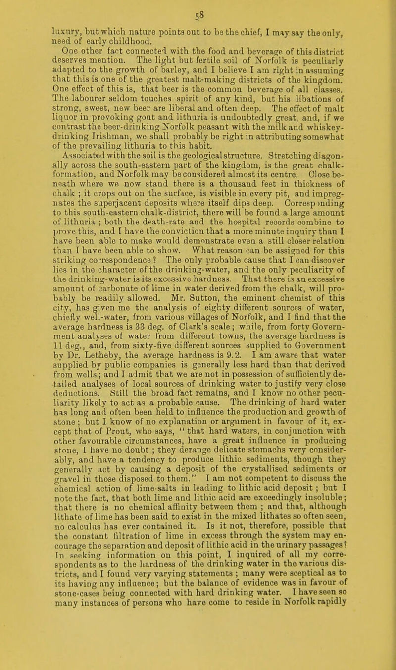 luxury, but which nature points out to be the chief, I may say the only, need of early childhood. Ooe other far-t connected with the food and beverage of this district deserves mention. The light iiut fertile soil of Norfolk is peculiarly adapted to the growth of barley, and I believe I am right in assuming that this is one of the greatest malt-making districts of the kingdom. One effect of this is, that beer is the common beverage of all classes. The labourer seldom touches spirit of any kind, but his libations of strong, sweet, new beer are liberal and often deep. The effect of malt liquor in provoking gout and lithuria is undoubtedly great, and, if we contrast the beer-drinking Norfolk peasant with the milk and whiskey- drinking Irishman, we shall probably be right in attributing somewhat of the prevailing lithuria to this habit. Associated with the soil is the geological structure. Stretching diagon- ally across the south-eastern part of the kingdom, is the great chalk- formation, and Norfolk may be considered almost its centre. Close be- neath where we now stand there is a thousand feet in thickness of chalk ; it crops out on the surface, is visible in every pit, and impreg- nates the superjacent deposits where itself dips deep. Correspinding to this south-eastern chalk-district, there will be found a large amount of lithuria ; both the dpath-rate and the hospital records combine to jirnve this, and I have the conviction that a more minute inquiry than I have been able to make would demonstrate eveu a still closer relation than I have been able to show. What reason can be assigned for this striking correspondence ? The only probable cause that I can discover lies in the character of the drinking-water, and the only peculiarity of the drinking-water is its excessive hardness. That there i.i an excessive amount of carbonate of lime in water derived from the chalk, will pro- bably be readily allowed. Mr. Sutton, the eminent chemist of this city, has given me the analysis of eighty different sources of water, chiefly well-water, from various villages of Norfolk, and I find that the average hardness is 33 deg. of Clark's scale ; while, from forty Govern- ment analyses of water from different towns, the average hardness is 11 deg., and, from sixty-five different sources supplied to Government by Dr. Letheby, the average hardness is 9.2. I am aware that water supplied by public companies is generally less hard than that derived from wells ; and I admit that we are not in possession of sufficiently de- tailed analyses of local sources of drinking water to justify very close deductions. Still the broad fact remains, and I know no other pecu- liarity likely to act as a probable cause. The drinking of hard water has long and often been held to influence the production and growth of stone ; but I know of no explanation or argument in favour of it, ex- cept that of Prout, who says,  that hard waters, in conjunction with other favourable circumstances, have a great influence in producing stone, I have no doubt ; they derange delicate stomachs very consider- ably, and have a tendency to produce lithic sediments, though they generally act by causing a depo-sit of the crystallised sediments or gravel in those disposed to them. I am not competent to discuss the chemical action of lime-salts in leading to lithic acid deposit; but I note the fact, that both lime and lithic acid are exceedingly insoluble; that there is no chemical affinity between them ; and that, although lithatc of lime has been said to exist in the mixed lithates so often seen, no calculus has ever contained it. Is it not, therefore, possible that the constant filtration of lime in excess through the system may en- courage the separation and deposit of lithic acid in the urinary passages? In seeking information on tliis point, I inquired of all my corre- spondents as to the hardne.ss of the drinking water in the various dis- tricts, and I found very varying statements ; many were sceptical as to its having any influence; but the balance of evidence was in favour of stone-cases being connected with hard drinking water. I have seen so many instances of persona who have come to reside in Norfolk rapidly
