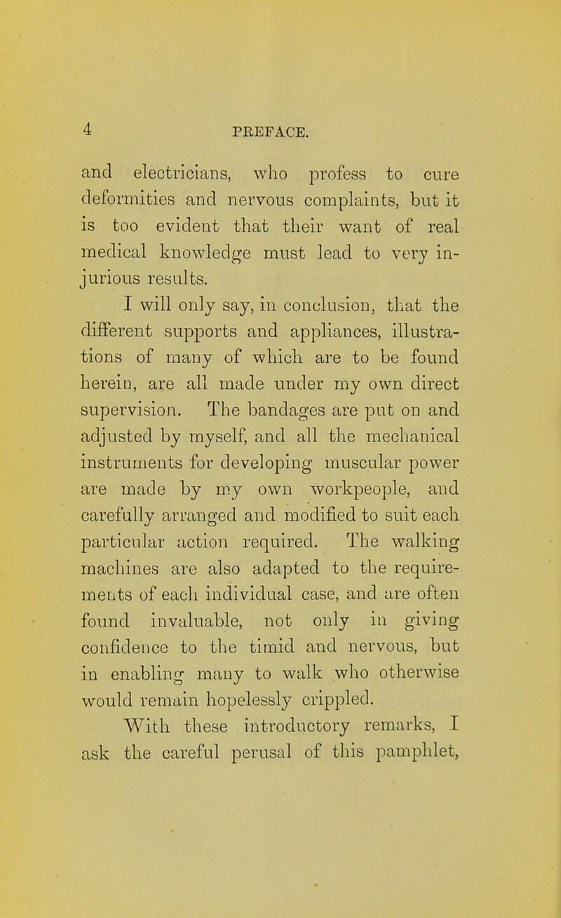and electricians, who profess to cure deformities and nervous complaints, but it is too evident that their want of real medical knowledge must lead to verj^ in- jurious results. I will only say, in conclusion, that the different supports and appliances, illustra- tions of many of which are to be found herein, are all made under my own direct supervision. The bandages are put on and adjusted by myself, and all the mechanical instruments for developing muscular power are made by my own workpeople, and carefully arranged and modified to suit each particular action required. The walking machines are also adapted to the require- ments of each individual case, and are often found invaluable, not only in giving confidence to the timid and nervous, but in enabling many to walk who otherwise would remain hopelessly crippled. With these introductory remarks, I ask the careful perusal of this pamphlet,