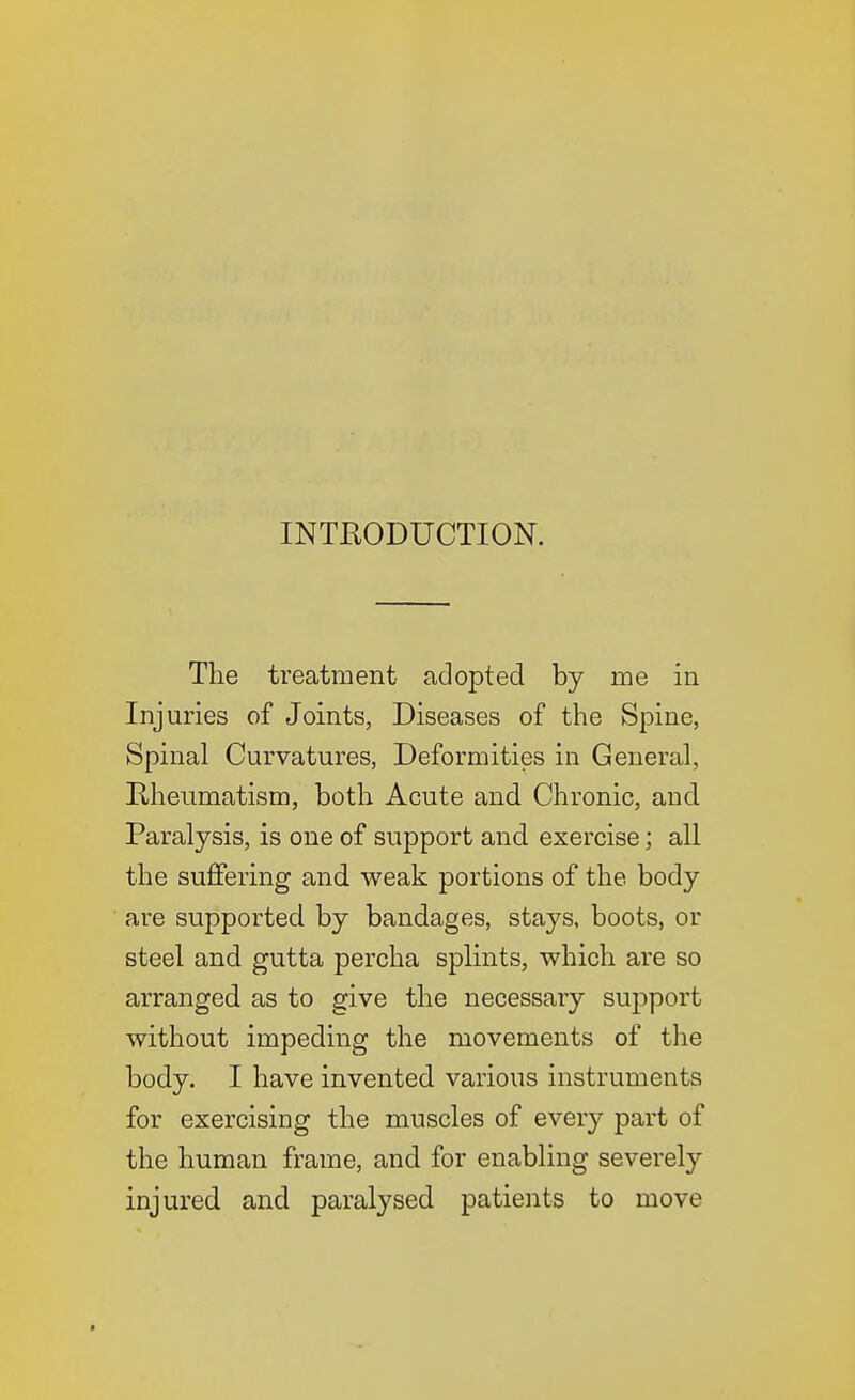 INTEODUCTION. The treatment adopted by me in Injuries of Joints, Diseases of the Spine, Spinal Curvatures, Deformities in General, Kheumatism, both Acute and Chronic, and Paralysis, is one of support and exercise; all the suffering and weak portions of the body are supported by bandages, stays, boots, or steel and gutta percha splints, which are so arranged as to give the necessary suj^port without impeding the movements of the body. I have invented various instruments for exercising the muscles of every part of the human frame, and for enabling severely injured and paralysed patients to move