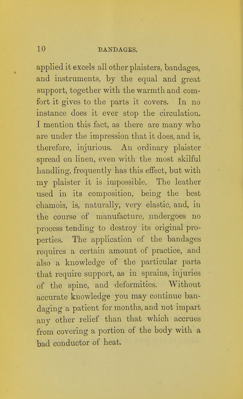 applied it excels all other plaisters, bandages, and instruments, by the equal and great support, together with the warmth and com- fort it gives to the parts it covers. In no instance does it ever stop the circulation. I mention this fact, as there are many who are under the impression that it does, and is, therefore, injurious. An ordinary plaister spread on linen, even with the most skilful handling, frequently has this effect, but with my plaister it is impossible. The leather used in its composition, being the best chamois, is, naturally, very elastic, and, in the course of manufacture, .undergoes no process tending to destroy its original pro- perties. The application of the bandages requires a certain amount of practice, and also a knowledge of the particular parts that require support, as in sprains, injuries of the spine, and deformities. Without accurate knowledge you may continue ban- daging a patient for months, and not impart any other relief than that which accrues from covering a portion of the body with a bad conductor of heat.