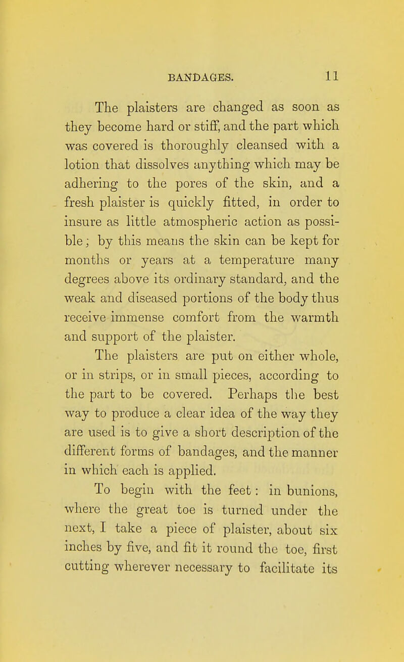 The plaisters are changed as soon as they become hard or stiff, and the part vs^hich was covered is thoroughly cleansed with a lotion that dissolves anything which may be adhering to the pores of the skin, and a fresh plaister is quickly fitted, in order to insure as little atmospheric action as possi- ble ; by this means the skin can be kept for months or years at a temperature many degrees above its ordinary standard, and the weak and diseased portions of the body thus receive immense comfort from the warmth and support of the plaister. The plaisters are put on either whole, or in strips, or in small pieces, according to the part to be covered. Perhaps the best way to produce a clear idea of the way they are used is to give a short description of the different forms of bandages, and the manner in which each is applied. To begin with the feet: in bunions, where the great toe is turned under the next, I take a piece of plaister, about six inches by five, and fit it round the toe, first cutting wherever necessary to facilitate its