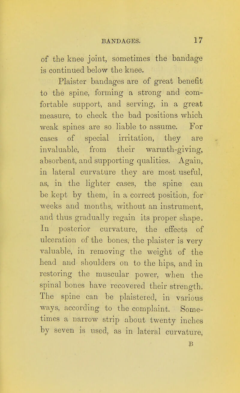 of the knee joint, sometimes the bandage is continued below the knee. Plaister bandages are of great benefit to the spine, forming a strong and com- fortable support, and serving, in a great measure, to check the bad positions which weak spines are so liable to assume. For cases of special irritation, they are invaluable, from their warmth-giving, absorbent, and supporting qualities. Again, in lateral curvature they are most useful, as, in the lighter cases, the spine can be kept by them, in a correct position, for weeks and months, without an instrument, and thus gradually regain its proper shape. In posterior curvature, the effects of ulceration of the bones, the plaister is very valuable, in removing the weight of the head and shoulders on to the hips, and in restoring the muscular power, when the spinal bones have recovered their strength. The spine can be plaistered, in various ways, according to the complaint. Some- times a narrow strip about twenty inches by seven is used, as in lateral curvature, B