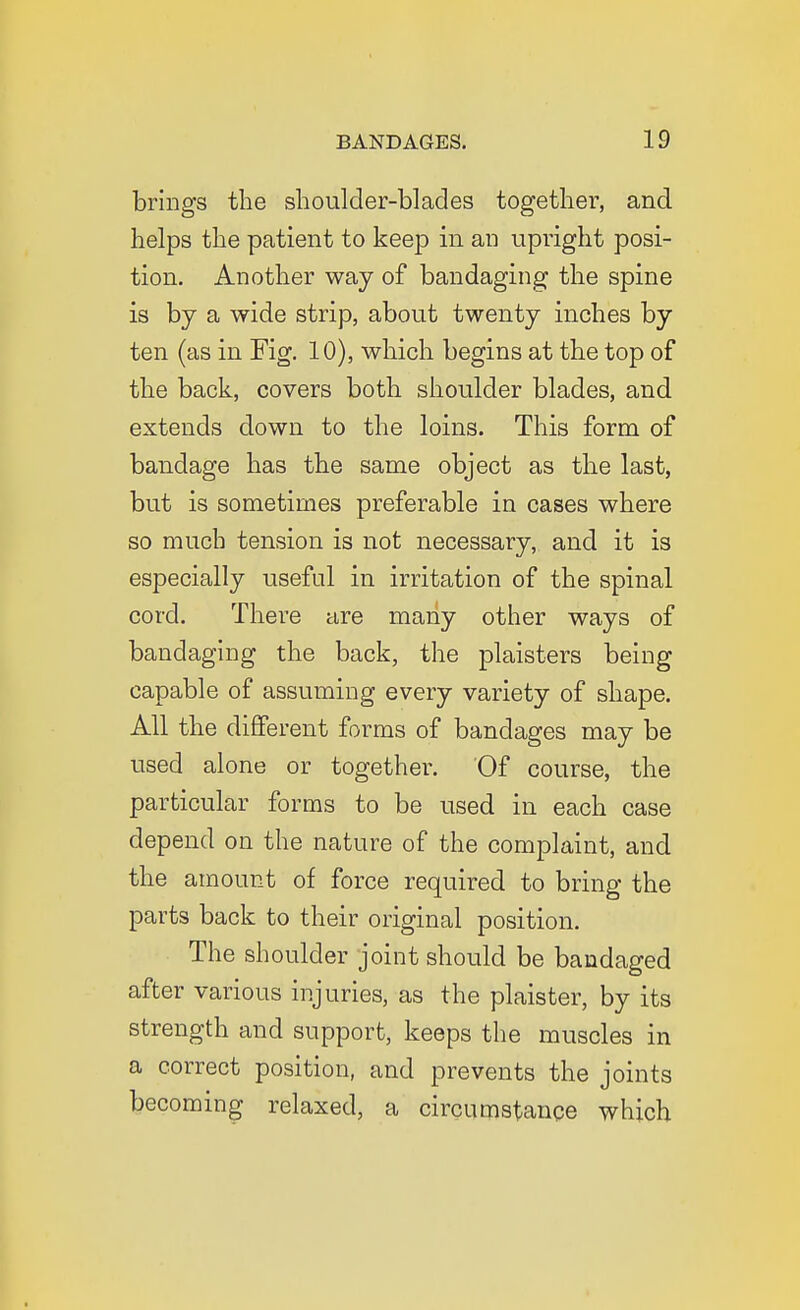 brings the shoulder-blades together, and helps the patient to keep in an upright posi- tion. Another way of bandaging the spine is by a wide strip, about twenty inches by ten (as in Fig. 10), which begins at the top of the back, covers both shoulder blades, and extends down to the loins. This form of bandage has the same object as the last, but is sometimes preferable in cases where so much tension is not necessary, and it is especially useful in irritation of the spinal cord. There are many other ways of bandaging the back, the plaisters being capable of assuming every variety of shape. All the diflferent forms of bandages may be used alone or together. Of course, the particular forms to be used in each case depend on the nature of the complaint, and the amount of force required to bring the parts back to their original position. The shoulder joint should be bandaged after various injuries, as the plaister, by its strength and support, keeps the muscles in a correct position, and prevents the joints becoming relaxed, a circumstance which