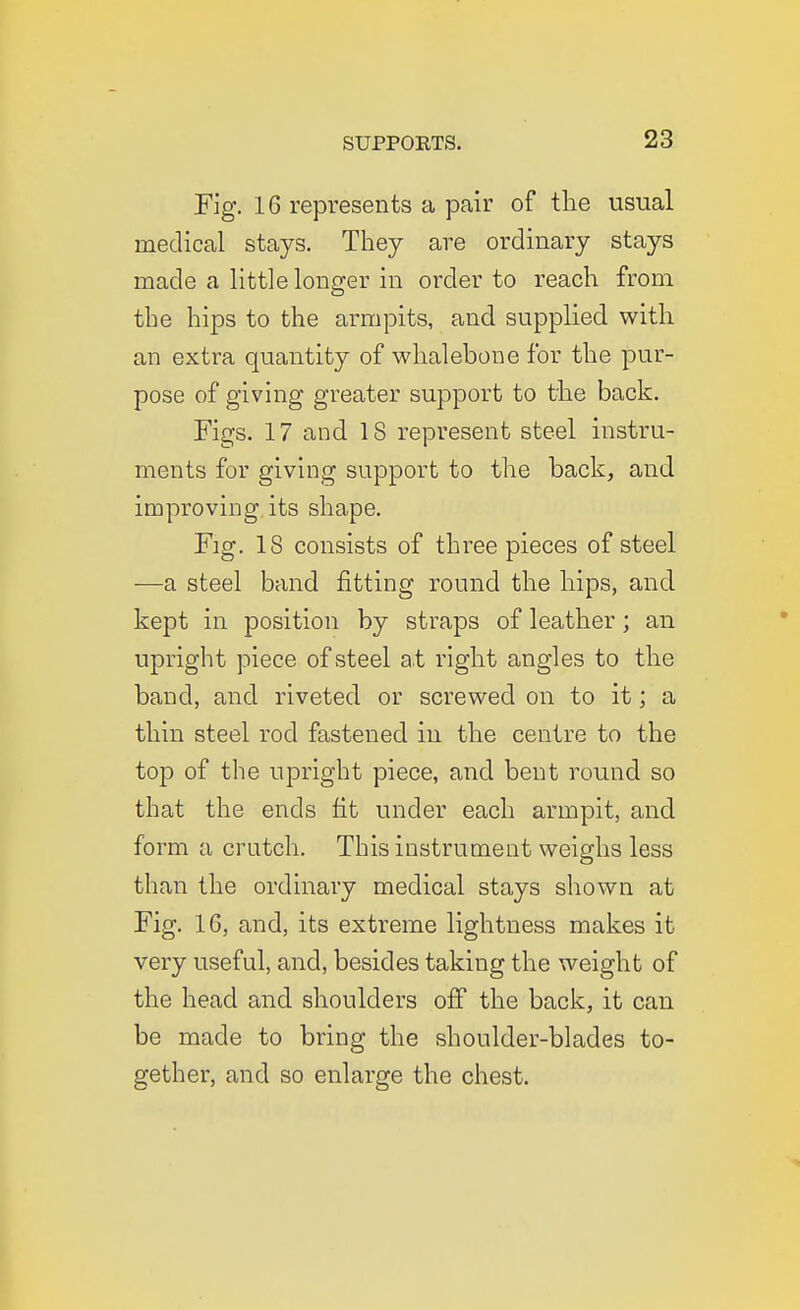 Fig. 16 represents a pair of the usual medical stays. They are ordinary stays made a little longer in order to reach from the hips to the armpits, and supplied with an extra quantity of whalebone for the pur- pose of giving greater support to the back. Figs. 17 and 18 represent steel instru- ments for giving support to the back, and improving its shape. Fig. 18 consists of three pieces of steel —a steel band fitting round the hips, and kept in position by straps of leather; an upright piece of steel at right angles to the band, and riveted or screwed on to it; a thin steel rod fastened in the centre to the top of the upright piece, and bent round so that the ends fit under each armpit, and form a crutch. This instrument weighs less than the ordinary medical stays shown at Fig. 16, and, its extreme lightness makes it very useful, and, besides taking the weight of the head and shoulders off the back, it can be made to bring the shoulder-blades to- gether, and so enlarge the chest.