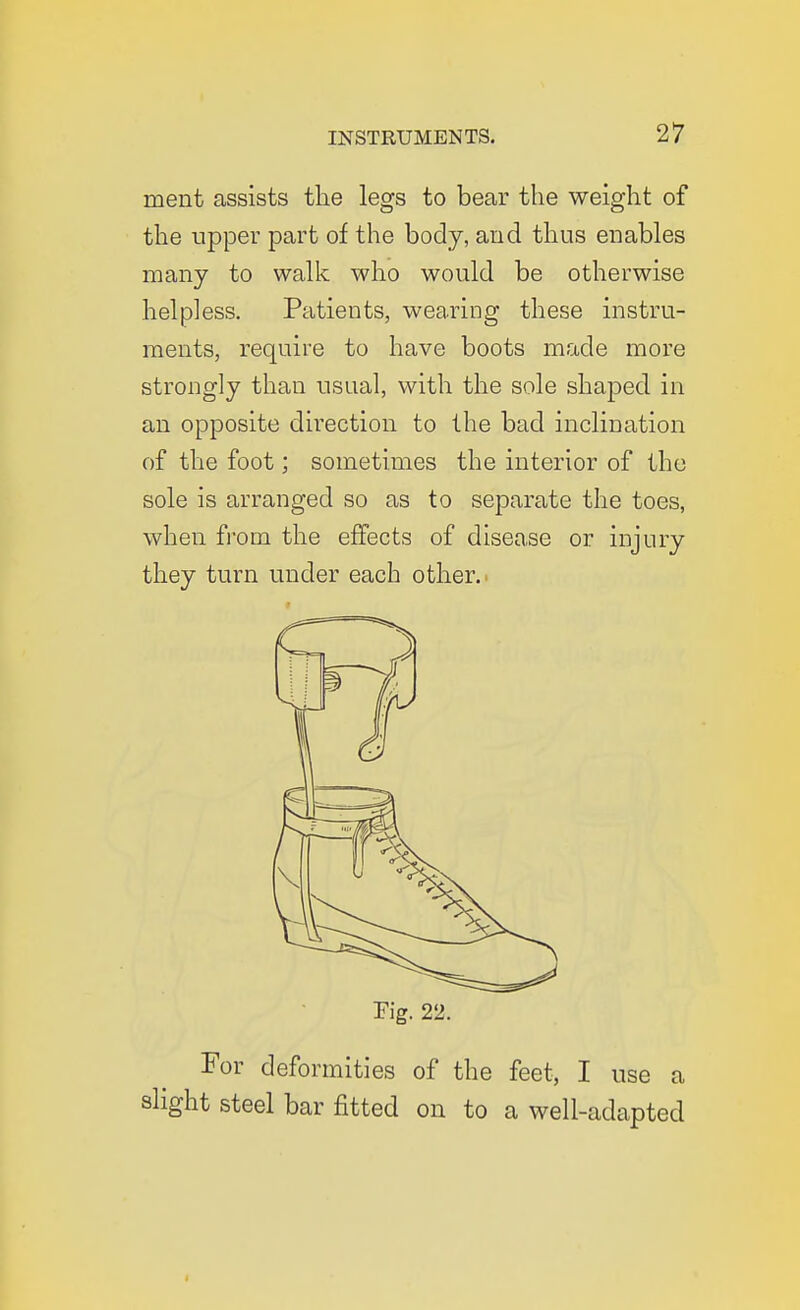 ment assists the legs to bear the weight of the tipper part of the body, and thus enables many to walk who would be otherwise helpless. Patients, wearing these instru- ments, require to have boots made more strongly than usual, with the sole shaped in an opposite direction to the bad inclination of the foot; sometimes the interior of the sole is arranged so as to separate the toes, when from the effects of disease or injury they turn under each other.' Fig. 22. For deformities of the feet, I use a slight steel bar fitted on to a well-adapted