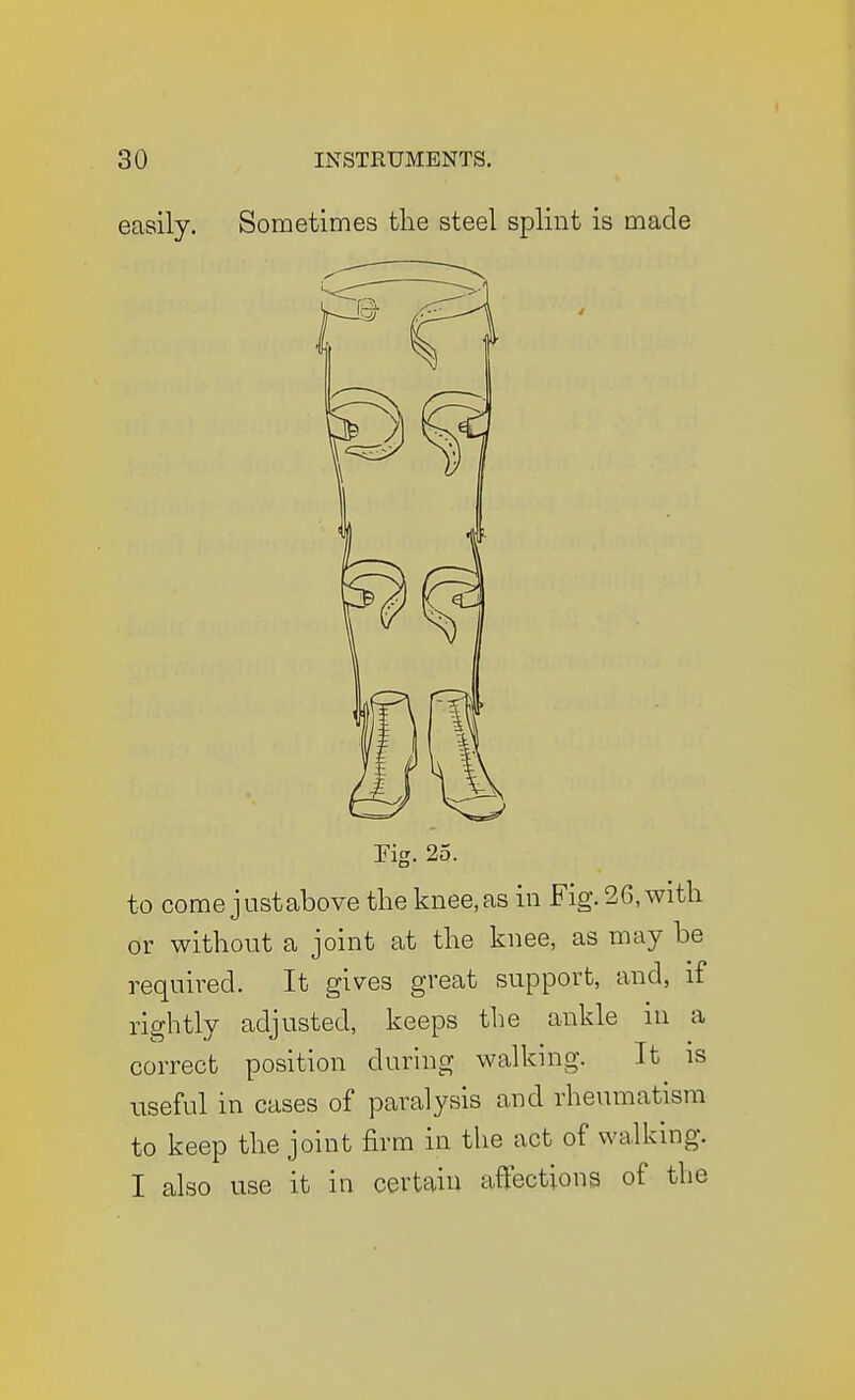 easily. Sometimes the steel splint is made rig. 25. to come justabove the knee,as in Fig. 26, with or without a joint at the knee, as may be required. It gives great support, and, if rightly adjusted, keeps the ankle in a correct position during walking. It is useful in cases of paralysis and rheumatism to keep the joint firm in the act of walking. I also use it in certain affections of the