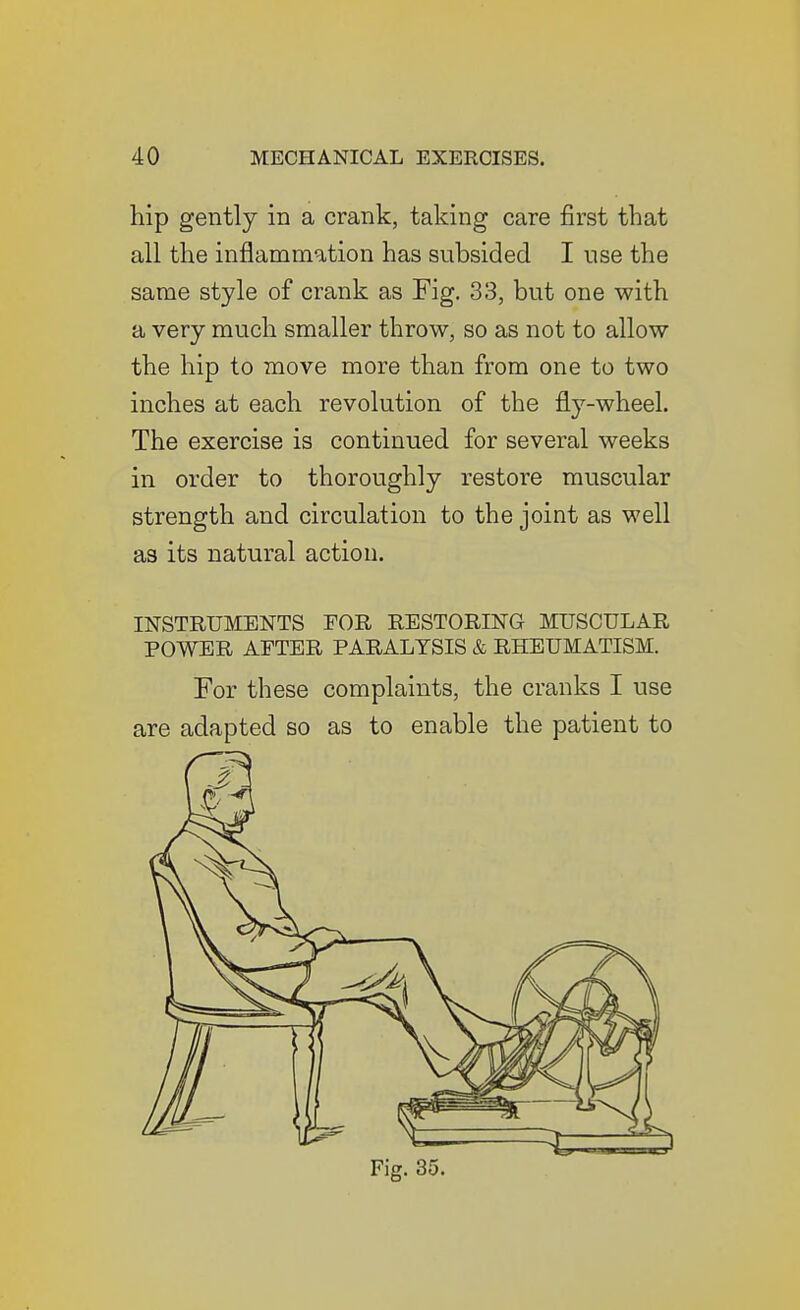 hip gently in a crank, taking care first that all the inflammation has subsided I nse the same style of crank as Fig. 33, but one with a very much smaller throw, so as not to allow the hip to move more than from one to two inches at each revolution of the fly-wheel. The exercise is continued for several weeks in order to thoroughly restore muscular strength and circulation to the joint as well as its natural action. INSTRUMENTS FOR RESTORING MUSCULAR POWER AFTER PARALYSIS & RHEUMATISM. For these complaints, the cranks I use are adapted so as to enable the patient to Fig. 35.