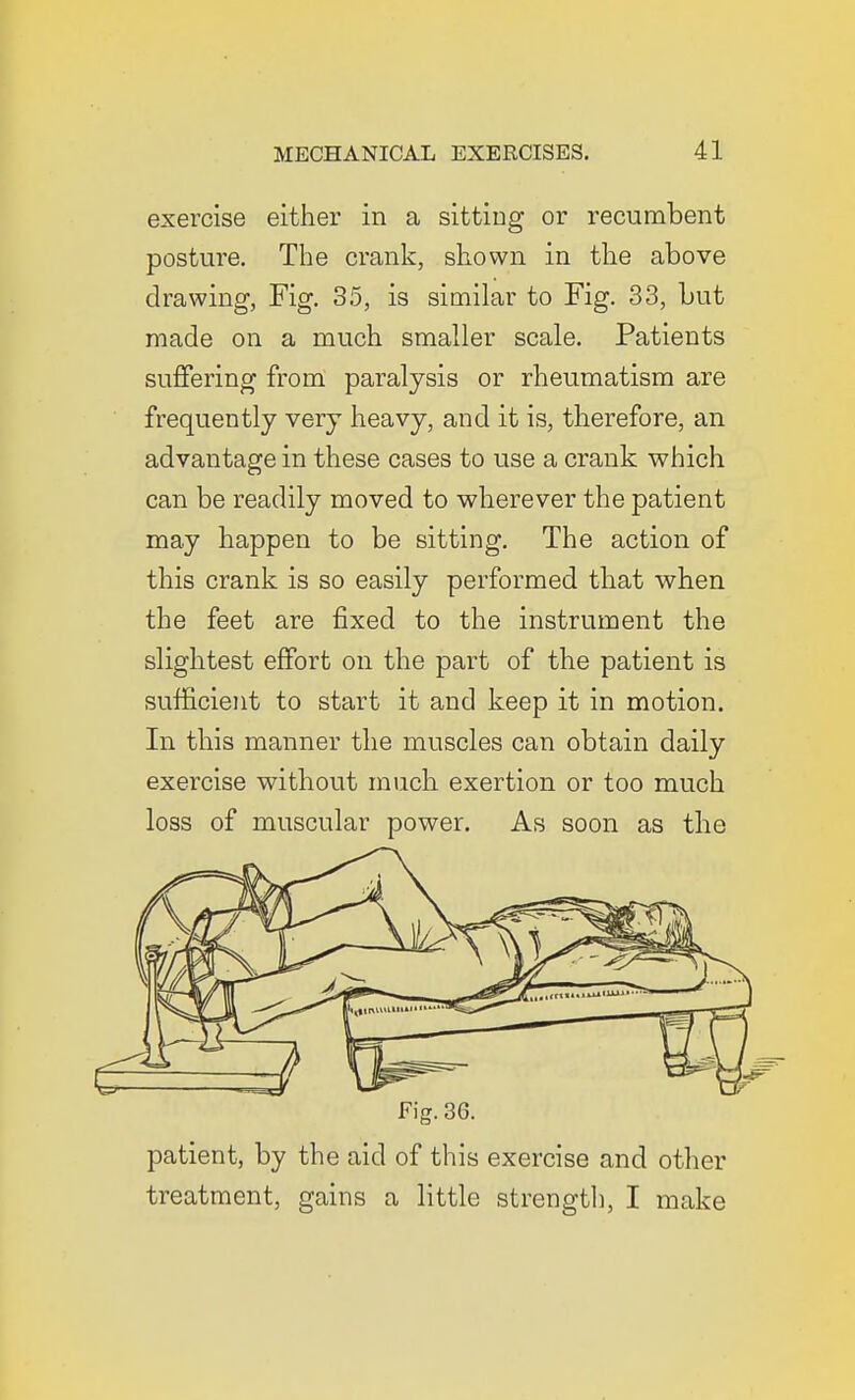 exercise either in a sitting or recumbent posture. The crank, shown in the above drawing, Fig. 35, is similar to Fig. 33, but made on a much smaller scale. Patients suffering from paralysis or rheumatism are frequently very heavy, and it is, therefore, an advantage in these cases to use a crank which can be readily moved to wherever the patient may happen to be sitting. The action of this crank is so easily performed that when the feet are fixed to the instrument the slightest effort on the part of the patient is sufficient to start it and keep it in motion. In this manner the muscles can obtain daily exercise without much exertion or too much loss of muscular power. As soon as the Fig. 36. patient, by the aid of this exercise and other treatment, gains a little strength, I make