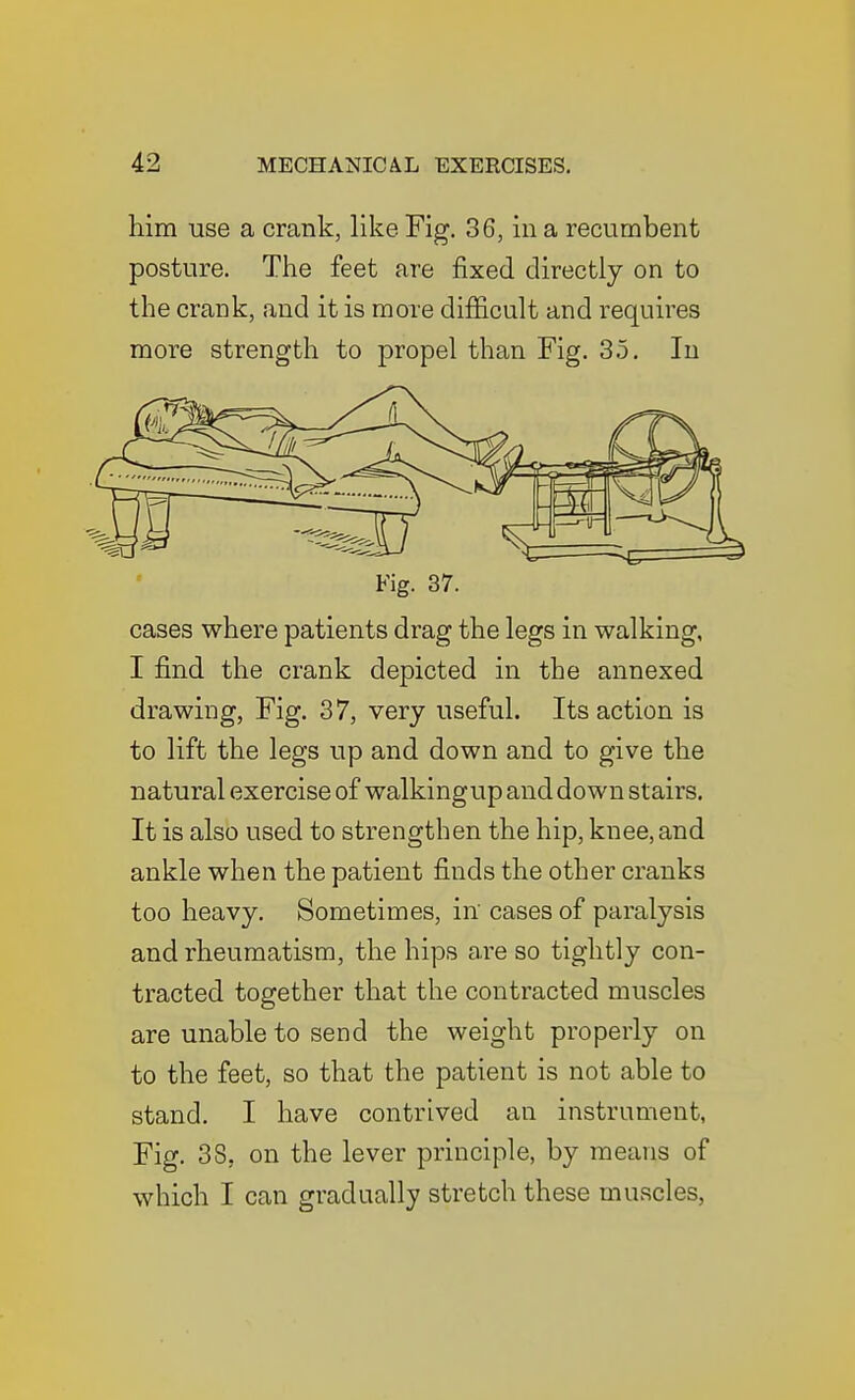 him use a crank, like Fig. 36, in a recumbent posture. The feet are fixed directly on to the crank, and it is more difficult and requires more strength to propel than Fig. 3.5, In Fig. 37. cases where patients drag the legs in walking, I find the crank depicted in the annexed drawing, Fig. 37, very useful. Its action is to lift the legs up and down and to give the natural exercise of walkingup and down stairs. It is also used to strengthen the hip, knee, and ankle when the patient finds the other cranks too heavy. Sometimes, in cases of paralysis and rheumatism, the hips are so tightly con- tracted together that the contracted muscles are unable to send the weight properly on to the feet, so that the patient is not able to stand. I have contrived an instrument, Fig. 38, on the lever principle, by means of which I can gradually stretch these muscles,