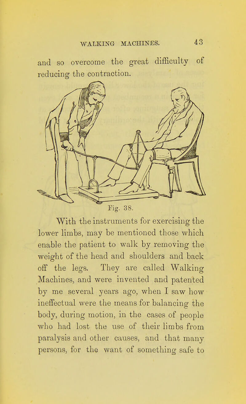 and so overcome the great difficulty of reducing the contraction. rig. 38. With the instruments for exercising the lower limbs, may be mentioned those which, enable the patient to walk by removing the weight of the head and shoulders and back off the legs. They are called Walking Machines, and were invented and patented by me several years ago, when I saw liow ineffectual were the means for balancing the body, during motion, in the cases of people who had lost the use of their limbs from paralysis and other causes, and that many persons, for the want of something safe to