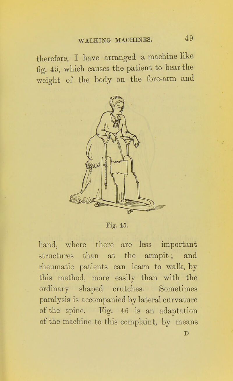 therefore, I have arranged a machine like fig. 4.5, which causes the patient to bear the weight of the body on the fore-arm and Pig. 4-5. hand, where there are less important structures than at the armpit; and rheumatic patients can learn to walk, by this method, more easily than with the ordinary shaped crutches. Sometimes paralysis is accompanied by lateral curvature of the spine. Fig. 46 is an adaptation of the machine to this complaint, by means D