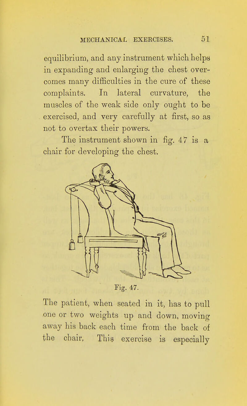 equilibrium, and any instrument which helps in expanding and enlarging the chest over- comes many difficulties in the cure of these complaints. In lateral curvature, the muscles of the weak side only ought to be exercised, and very carefully at first, so as not to overtax their powers. The instrument shown in fig. 47 is a chair for developing the chest. Fig. 47. The patient, when seated in it, has to pull one or two weights up and down, moving away his back each time from the back of the chair, This exercise is especially