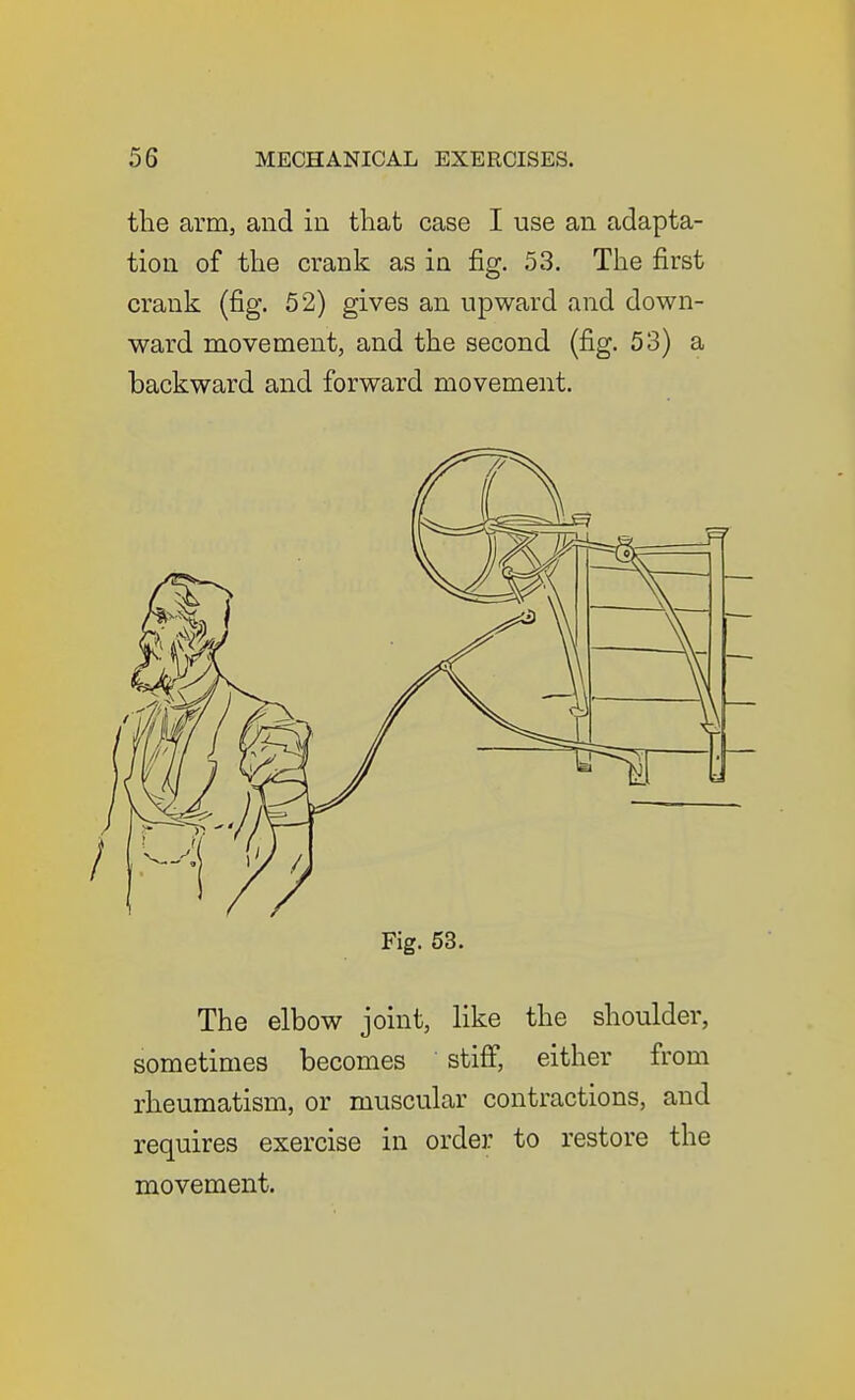 tlie arm, and in that case I use an adapta- tion of the crank as in fig. 53. The first crank (fig. 52) gives an upward and down- ward movement, and the second (fig. 53) a backward and forward movement. Fig. 53. The elbow joint, like the shoulder, sometimes becomes stiff, either from rheumatism, or muscular contractions, and requires exercise in order to restore the movement.