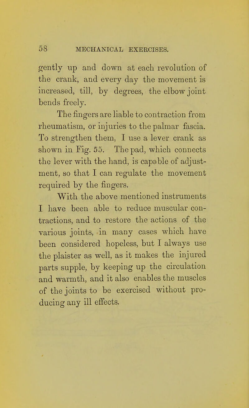 gently up and down at each revolution of the crank, and every day the movement is increased, till, by degrees, the elbow joint bends freely. The fingers are liable to contraction from rheumatism, or injuries to the palmar fascia. To strengthen them, I use a lever crank as shown in Fig. 55. The pad, which connects the lever with the hand, is capable of adjust- ment, so that I can regulate the movement required by the fingers. With the above mentioned instruments I have been able to reduce muscular con- tractions, and to restore the actions of the various joints, in many cases which have been considered hopeless, but I always use the plaister as well, as it makes the injured parts supple, by keeping up the circulation and warmth, and it also enables the muscles of the joints to be exercised without pro- ducing any ill effects.