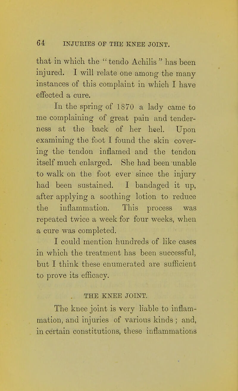 that in which the  tendo Achilis  has been injured. I will relate one among the many- instances of this complaint in which I have eflPected a cure. In the spring' of 1870 a lady came to me complaining of great pain and tender- ness at the back of her heel. Upon examining the foot I found the skin cover- ing the tendon inflamed and the tendon itself much enlarged. She had been unable to walk on the foot ever since the injury had been sustained. I bandaged it up, after applying a soothing lotion to reduce the inflammation. This process was repeated twice a week for four weeks, when a cure was completed. I could mention hundreds of like cases in which the treatment has been successful, but I think these enumerated are sufiicient to prove its efl&cacy. .. THE KFEE JOINT. The knee joint is very liable to inflam- mation, and injuries of various kinds; and, in certain constitutions, these inflammations