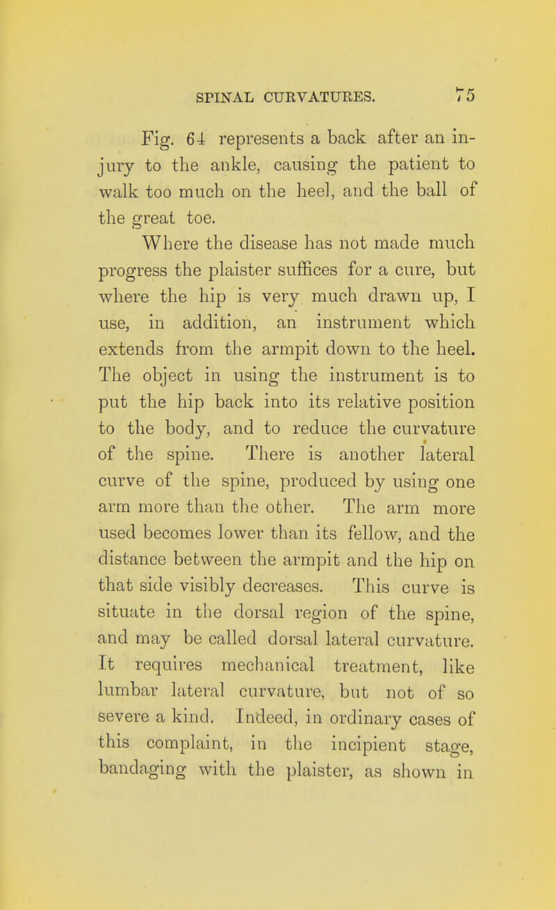 Fig. 64 represents a back after an in- jury to the ankle, causing the patient to walk too much on the heel, and the ball of the great toe. Where the disease has not made much progress the plaister suffices for a cure, but where the hip is very much drawn up, I use, in addition, an instrument which extends from the armpit down to the heel. The object in using the instrument is to put the hip back into its relative position to the body, and to reduce the curvature of the spine. There is another lateral curve of the spine, produced by using one arm more than the other. The arm more used becomes lower than its fellow, and the distance between the armpit and the hip on that side visibly decreases. This curve is situate in the dorsal region of the spine, and may be called dorsal lateral curvature. It requires mechanical treatment, like lumbar lateral curvature, but not of so severe a kind. Indeed, in ordinary cases of this complaint, in the incipient stage, bandaging with the plaister, as shown in