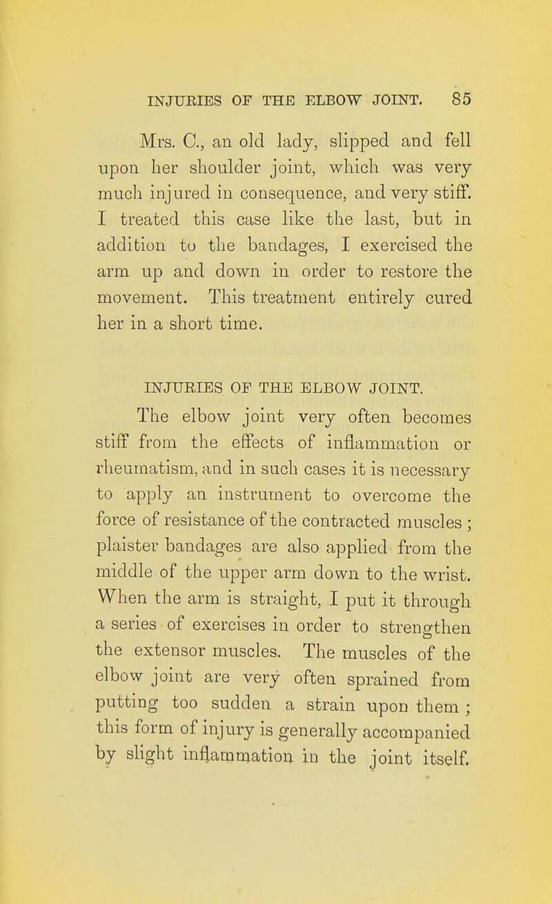 Mrs. C, an old lady, slipped and fell upon her shoulder joint, which was very much injured in consequence, and very stiff. I treated this case like the last, but in addition to the bandages, I exercised the arm up and down in order to restore the movement. This treatment entirely cured her in a short time. INJURIES OF THE ELBOW JOINT. The elbow joint very often becomes stiff from the effects of inflammation or rheumatism, and in such cases it is necessary to apply an instrument to overcome the force of resistance of the contracted muscles ; plaister bandages are also applied from the middle of the upper arm down to the wrist. When the arm is straight, I put it through a series of exercises in order to strengthen the extensor muscles. The muscles of the elbow joint are very often sprained from putting too sudden a strain upon them ; this form of injury is generally accompanied by slight in^ammation in the joint itself.