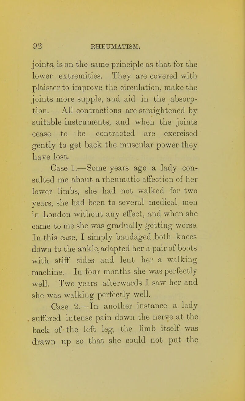 joints, is on the same principle as that for the lower extremities. They are covered with plaisterto improve the circulation, make the joints more supple, and aid in the absorp- tion. All contractions are straightened by- suitable instruments, and when the joints cease to be contracted are exercised gently to get back the muscular power they have lost. Case 1.—Some years ago a lady con- sulted me about a rheumatic affection of her lower limbs, she had not walked for two years, she had been to several medical men in London without any effect, and when she came to me she was gradually getting worse. In this case, I simply bandaged both knees down to the ankle, adapted her a pair of boots with stiff sides and lent her a walking machine. In four montlis she was perfectly well. Two years afterwards I saw her and she was walking perfectly well. Case 2.—In another instance a lady suffered intense pain down the nerve at the back of the left leg, the limb itself was drawn up so that she could not put the