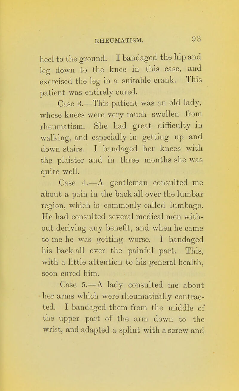 heel to the ground. I bandaged the hip and leff down to the knee in this case, and exercised the leg in a suitable crank. This patient was entirely cured. Case 3.—This patient was an old lady, whose knees were very much swollen from rheumatism. She had great difficulty in walking, and especially in getting up and down stairs. I bandaged her knees with the plaister and in three months she was quite well. Case 4.—A gentleman consulted me about a pain in the back all over the lumbar region, which is commonly called lumbago. He had consulted several medical men with- out deriving any benefit, and when he came to me he was getting worse. I bandaged his back all over the painful part. This, with a little attention to his general health, soon cured him. Case 5.—A lady consulted me about ■ her arms which were rheumatically contrac- ted. I bandaged them from the middle of the upper part of the arm down to the wrist, and adapted a splint with a screw and