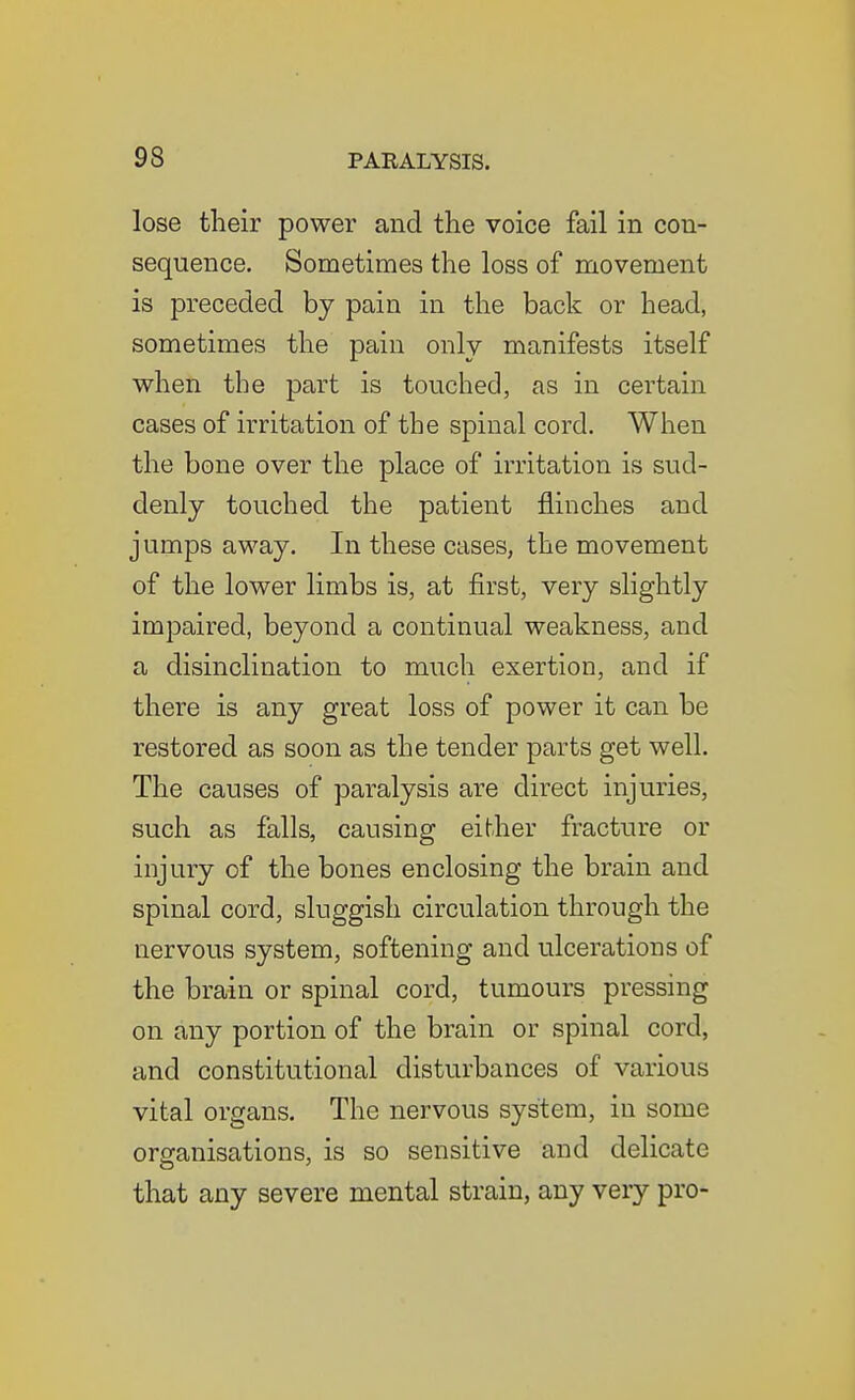 lose their power and the voice fail in con- sequence. Sometimes the loss of movement is preceded by pain in the back or head, sometimes the pain only manifests itself when the part is touched, as in certain cases of irritation of the spinal cord. When the bone over the place of irritation is sud- denly touched the patient flinches and jumps away. In these cases, the movement of the lower limbs is, at first, very slightly impaired, beyond a continual weakness, and a disinclination to much exertion, and if there is any great loss of power it can be restored as soon as the tender parts get well. The causes of paralysis are direct injuries, such as falls, causing either fracture or injury of the bones enclosing the brain and spinal cord, sluggish circulation through the nervous system, softening and ulcerations of the brain or spinal cord, tumours pressing on any portion of the brain or spinal cord, and constitutional disturbances of various vital organs. The nervous system, in some orsranisations, is so sensitive and delicate that any severe mental strain, any very pro-