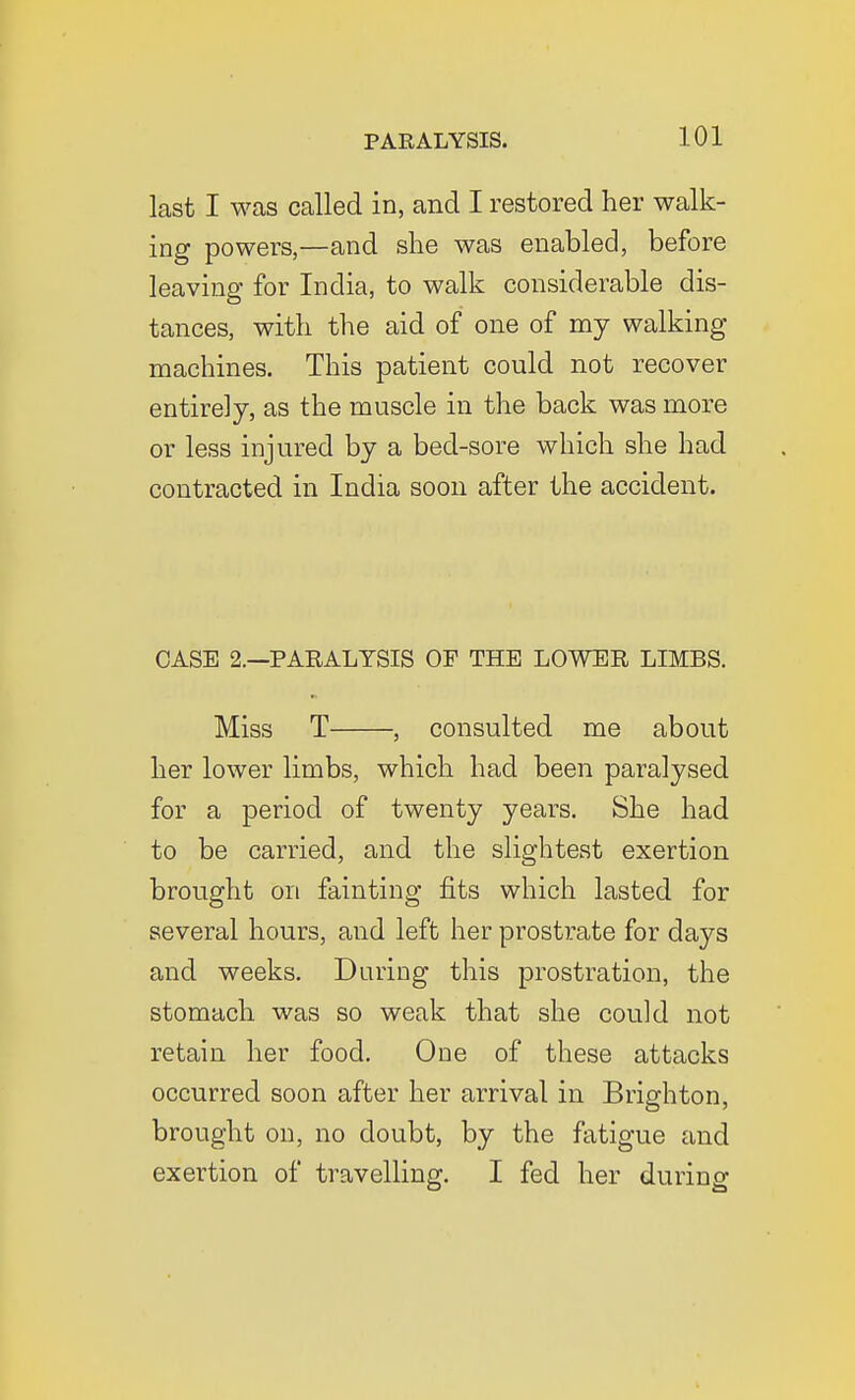 last I was called in, and I restored her walk- ing powers,—and she was enabled, before leaving for India, to walk considerable dis- tances, with the aid of one of my walking machines. This patient could not recover entirely, as the muscle in the back was more or less injured by a bed-sore which she had contracted in India soon after the accident. CASE 2.—PARALYSIS OF THE LOWER LIMBS. Miss T , consulted me about her lower limbs, which had been paralysed for a period of twenty years. She had to be carried, and the slightest exertion brought on fainting fits which lasted for several hours, and left her prostrate for days and weeks. During this prostration, the stomach was so weak that she could not retain her food. One of these attacks occurred soon after her arrival in Brighton, brought on, no doubt, by the fatigue and exertion of travelling. I fed her during