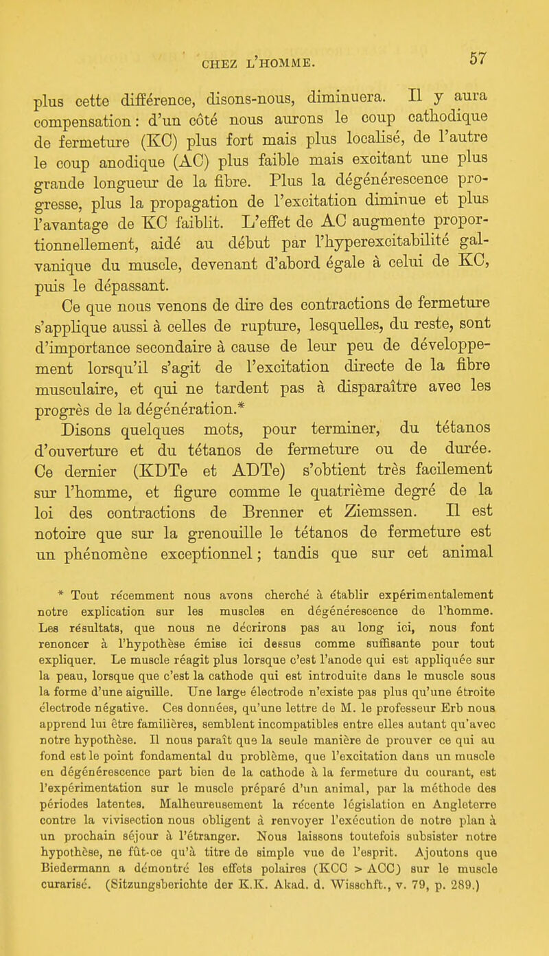 plus cette différence, disons-nous, diminuera. Il y aura compensation: d'un côté nous aurons le coup cathodique de fermeture (KO) plus fort mais plus localisé, de l'autre le coup anodique (AC) plus faible mais excitant une plus grande longueiu- de la fibre. Plus la dégénérescence pro- gresse, plus la propagation de l'excitation diminue et plus l'avantage de KG faiblit. L'effet de AC augmente propor- tionnellement, aidé au début par l'hyperexcitabilité gal- vanique du muscle, devenant d'abord égale à celui de KO, puis le dépassant. Oe que nous venons de dire des contractions de fermeture s'applique aussi à celles de rupture, lesquelles, du reste, sont d'importance secondaire à cause de leur peu de développe- ment lorsqu'il s'agit de l'excitation directe de la fibre musculaire, et qui ne tardent pas à disparaître avec les progrès de la dégénération.* Disons quelques mots, pour terminer, du tétanos d'ouverture et du tétanos de fermeture ou de durée. Oe dernier (KDTe et ADTe) s'obtient très facilement sur l'homme, et figure comme le quatrième degré de la loi des contractions de Brenner et Ziemssen. Il est notoire que sur la grenouille le tétanos de fermeture est un phénomène exceptionnel ; tandis que sur cet animal * Tout récemment nous avons cherché à établir expérimentalement notre explication sur les muscles en dégénérescence do l'homme. Lee résultats, que nous ne décrirons pas au long ici, nous font renoncer à l'hypothèse émise ici dessus comme sufiSsante pour tout expliquer. Le muscle réagit plus lorsque c'est l'anode qui est appliquée sur la peau, lorsque que c'est la cathode qui est introduite dans le muscle sous la forme d'une aiguille. Une large électrode n'existe pas plus qu'une étroite électrode négative. Ces données, qu'une lettre de M. le professeur Erb nous apprend lui être familières, semblent incompatibles entre elles autant qu'avec notre hypothèse. Il nous paraît que la seule manière de prouver ce qui au fond est le point fondamental du problème, que l'excitation dans un muscle en dégénérescence part bien de la cathode à la fermeture du courant, est l'expérimentation sur le muscle préparé d'un animal, par la méthode des périodes latentes. Malheureusement la récente législation en Angleterre contre la vivisection nous obligent à renvoyer l'exécution de notre plan à un prochain séjour à l'étranger. Nous laissons toutefois subsister notre hypothèse, ne fût-ce qu'à titre de simple vue de l'esprit. Ajoutons que Biedermann a démontré les effets polaires (KOO > ACC) sur le muscle curarisé. (Sitzungsberichte der K.K. Akad. d. Wisschft., v. 79, p. 289.)