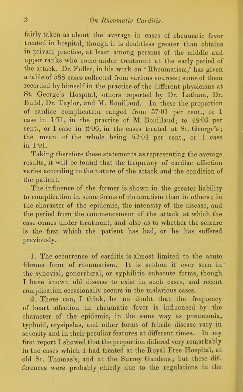 fairly taken as about the average in cases of rheumatic fever treated in hospital, though it is doubtless greater than obtains in private practice, at least among persons of the middle and upper ranks who come under treatment at the early period of the attack. Dr. Fuller, in his work on ' Rheumatism,' has given a table of 588 cases collected from various sources; some of them recorded by himself in the practice of the different physicians at St. George's Hospital, others reported by Dr. Latham, Dr. Budd, Dr. Taylor, and M. Bouillaud. In these the proportion of cardiac complication ranged from 57'01 per cent., or 1 case in 171, in the practice of M. Bouillaud; to 48 03 per cent., or 1 case in 2'06, in the cases treated at St. George's; the mean of the whole being 52'04 per cent., or 1 case in 1-91. Taking therefore these statements as representing the average results, it will be found that the frequency of cardiac affection varies according to the nature of the attack and the condition of the patient. The influence of the former is shown in the greater liability to complication in some forms of rheumatism than in others ; in the character of the epidemic, the intensity of the disease, and the period from the commencement of the attack at which the case comes under treatment, and also as to whether the seizure is the first which the patient has had, or he has suffered previously. 1. The occurrence of carditis is almost limited to the acute fibrous form of rheumatism. It is seldom if ever seen in the synovial, gonorrhoeal, or syphilitic subacute forms, though I have known old disease to exist in such cases, and recent complication occasionally occurs in the malarious cases. 2. There can, I think, be no doubt that the frequency of heart affection in rheumatic fever is influenced by the character of the epidemic, in the same way as pneumonia, typhoid, erysipelas, and other forms of febrile disease vary in severity and in their peculiar features at different times. In my first report I showed that the proportion differed very remarkably in the cases which I had treated at the Royal Free Hospital, at old St. Thomas's, and at the Surrey Gardens; but these dif- ferences were probably chiefly due to the regulations in the