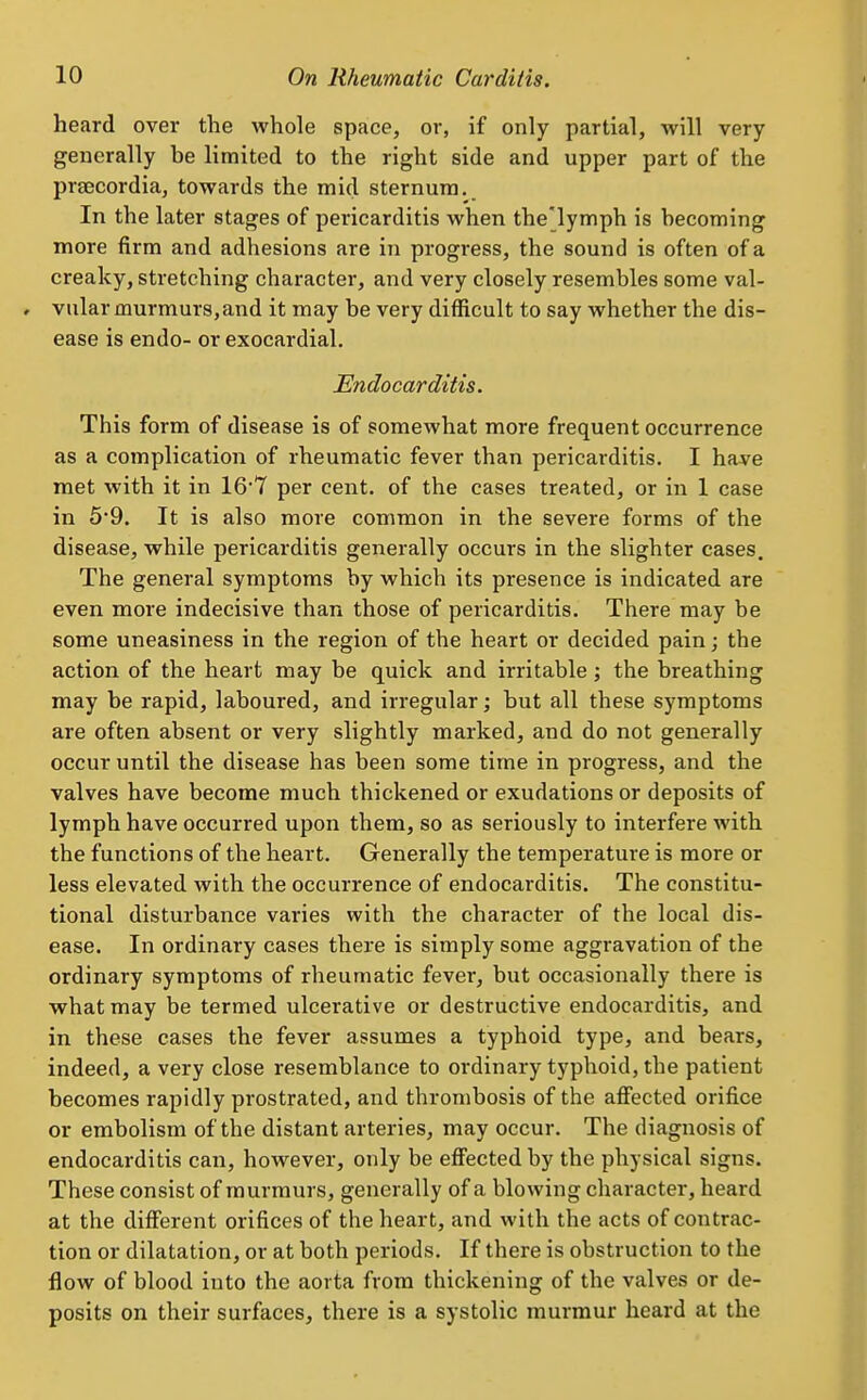heard over the whole space, or, if only partial, will very generally be limited to the right side and upper part of the praecordia, towards the mid sternum. In the later stages of pericarditis when the'lymph is becoming more firm and adhesions are in progress, the sound is often of a creaky, stretching character, and very closely resembles some val- vular murmurs, and it may be very difficult to say whether the dis- ease is endo- or exocardial. Endocarditis. This form of disease is of somewhat more frequent occurrence as a complication of rheumatic fever than pericarditis. I have met with it in 16*7 per cent, of the cases treated, or in 1 case in 5*9. It is also more common in the severe forms of the disease, while pericarditis generally occurs in the slighter cases. The general symptoms by which its presence is indicated are even more indecisive than those of pericarditis. There may be some uneasiness in the region of the heart or decided pain; the action of the heart may be quick and irritable; the breathing may be rapid, laboured, and irregular; but all these symptoms are often absent or very slightly marked, and do not generally occur until the disease has been some time in progress, and the valves have become much thickened or exudations or deposits of lymph have occurred upon them, so as seriously to interfere with the functions of the heart. Generally the temperature is more or less elevated with the occurrence of endocarditis. The constitu- tional disturbance varies with the character of the local dis- ease. In ordinary cases there is simply some aggravation of the ordinary symptoms of rheumatic fever, but occasionally there is what may be termed ulcerative or destructive endocarditis, and in these cases the fever assumes a typhoid type, and bears, indeed, a very close resemblance to ordinary typhoid, the patient becomes rapidly prostrated, and thrombosis of the affected orifice or embolism of the distant arteries, may occur. The diagnosis of endocarditis can, however, only be effected by the physical signs. These consist of murmurs, generally of a blowing character, heard at the different orifices of the heart, and with the acts of contrac- tion or dilatation, or at both periods. If there is obstruction to the flow of blood into the aorta from thickening of the valves or de- posits on their surfaces, there is a systolic murmur heard at the
