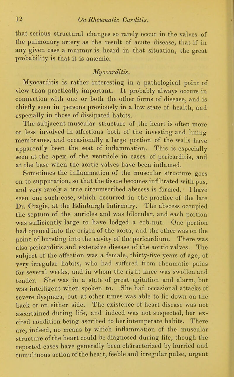 that serious structural changes so rarely occur in the valves of the pulmonary artery as the result of acute disease, that if in any given case a murmur is heard in that situation, the great probability is that it is anaemic. Myocarditis. Myocarditis is rather interesting in a pathological point of vievr than practically important. It probably always occurs in connection vpith one or both the other forms of disease, and is chiefly seen in persons previously in a low state of health, and especially in those of dissipated habits. The subjacent muscular structure of the heart is often more or less involved in affections both of the investing and lining membranes, and occasionally a large portion of the walls have apparently been the seat of inflammation. This is especially seen at the apex of the ventricle in cases of pericarditis, and, at the base when the aortic valves have been inflamed. Sometimes the inflammation of the muscular structure goes on to suppuration, so that the tissue becomes infiltrated with pus, and very rarely a true circumscribed abscess is formed. I have seen one such case, which occurred in the practice of the late Dr. Cragie, at the Edinburgh Infirmary. The abscess occupied the septum of the auricles and was bilocular, and each portion was sufficiently large to have lodged a cob-nut. One portion had opened into the origin of the aorta, and the other was on the point of bursting into the cavity of the pericardium. There was also pericarditis and extensive disease of the aortic valves. The subject of the affection was a female, thirty-five years of age, of very irregular habits, who had suffered from rheumatic pains for several weeks, and in whom the right knee was swollen and tender. She was in a state of great agitation and alarm, but was intelligent when spoken to. She had occasional attacks of severe dyspnoea, but at other times was able to lie down on the back or on either side. The existence of heart disease was not ascertained during life, and indeed was not suspected, her ex- cited condition being ascribed to her intemperate habits. There are, indeed, no means by which inflammation of the muscular structure of the heart could be diagnosed during life, though the reported cases have generally been characterized by hurried and tumultuous action of the heart, feeble and irregular pulse, urgent