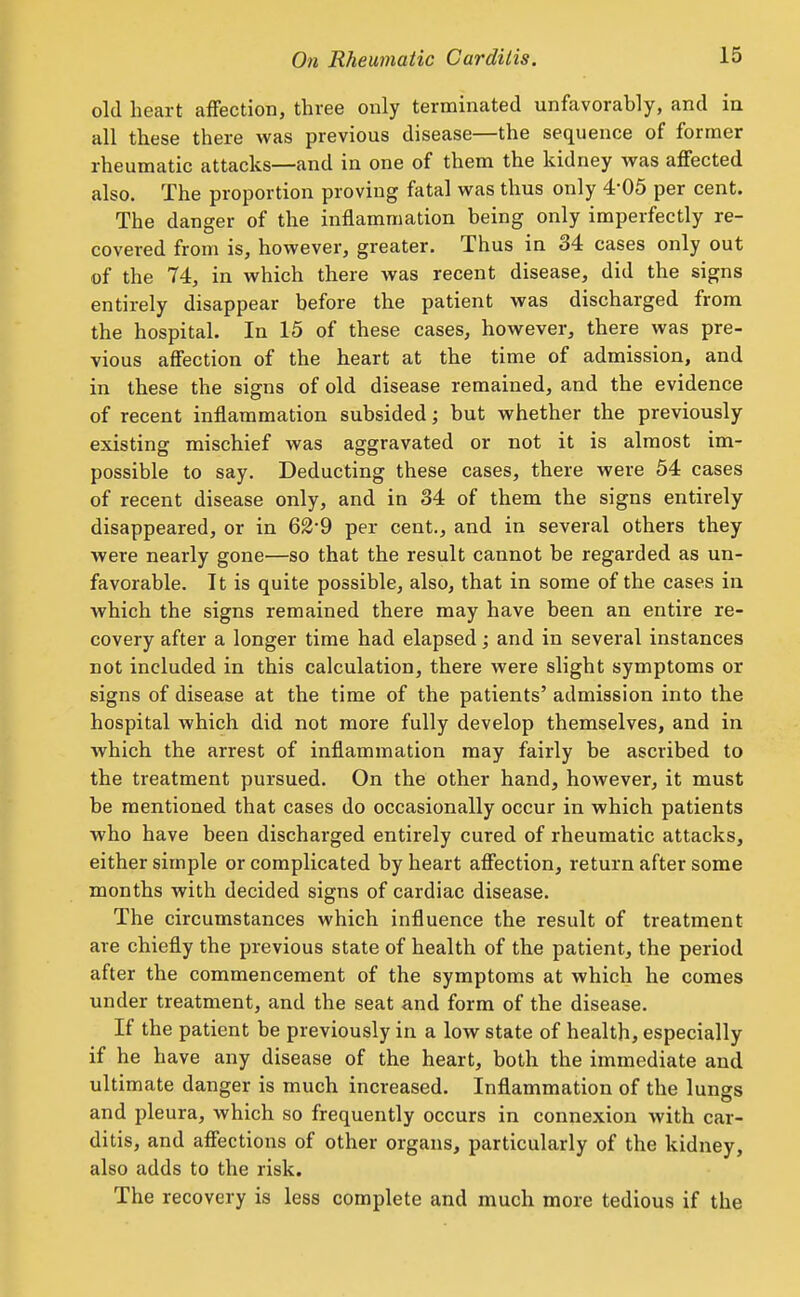 old heart affection, three only terminated unfavorably, and ia all these there was previous disease—the sequence of former rheumatic attacks—and in one of them the kidney was affected also. The proportion proving fatal was thus only 4-05 per cent. The danger of the inflammation being only imperfectly re- covered from is, however, greater. Thus in 34 cases only out of the 74, in which there was recent disease, did the signs entirely disappear before the patient was discharged from the hospital. In 15 of these cases, however, there was pre- vious affection of the heart at the time of admission, and in these the signs of old disease remained, and the evidence of recent inflammation subsided; but whether the previously existing mischief was aggravated or not it is almost im- possible to say. Deducting these cases, there were 54 cases of recent disease only, and in 34 of them the signs entirely disappeared, or in 62'9 per cent., and in several others they were nearly gone—so that the result cannot be regarded as un- favorable. It is quite possible, also, that in some of the cases in which the signs remained there may have been an entire re- covery after a longer time had elapsed; and in several instances not included in this calculation, there were slight symptoms or signs of disease at the time of the patients' admission into the hospital which did not more fully develop themselves, and in which the arrest of inflammation may fairly be ascribed to the treatment pursued. On the other hand, however, it must be mentioned that cases do occasionally occur in which patients who have been discharged entirely cured of rheumatic attacks, either simple or complicated by heart affection, return after some months with decided signs of cardiac disease. The circumstances which influence the result of treatment are chiefly the previous state of health of the patient, the period after the commencement of the symptoms at which he comes under treatment, and the seat and form of the disease. If the patient be previously in a low state of health, especially if he have any disease of the heart, both the immediate and ultimate danger is much increased. Inflammation of the lungs and pleura, which so frequently occurs in connexion with car- ditis, and affections of other organs, particularly of the kidney, also adds to the risk. The recovery is less complete and much more tedious if the