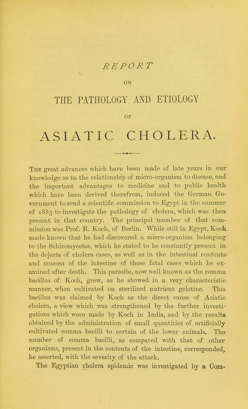 REPORT ON THE PATHOLOGY AND ETIOLOGY OF ASIATIC CHOLERA. The great advances whicli have been made of late years in our- knowledge as to the relationship of micro-organism to disease, and the important advantages to medicine and to public health which have been derived therefrom, induced the German Go- vernment to send a scientific commission to Egypt in the summer- of 1883 to investigate the pathology of cholera, which was then present in that country. The principal member of that com- mission was Prof. R. Koch, of Berlin. While still in Egypt, Koch made kno-wn that he had discovered a micro-organism belonging to the Schizomycetes, which he stated to be constantly present in the dejecta of cholera cases, as well as in the intestinal contents: and mucosa of the intestine of those fatal cases which he ex- amined after death. This parasite, now well known as the comma bacillus of Koch, grew, as he showed in a very characteristic manner, when cultivated on sterilized nutrient gelatine. This bacillus was claimed by Koch as the direct cause of Asiatic cholera, a view which was strengthened by the further investi- gations which were made by Koch in India, and by the results obtained by the administration of small quantities of artificially- cultivated comma bacilli to certain of the lower animals. The number of comma bacilli, as compared with that of other organisms, present in the contents of the intestine, corresponded,, he asserted, with the severity of the attack. The Egyptian cholera epidemic was investigated by a Com-