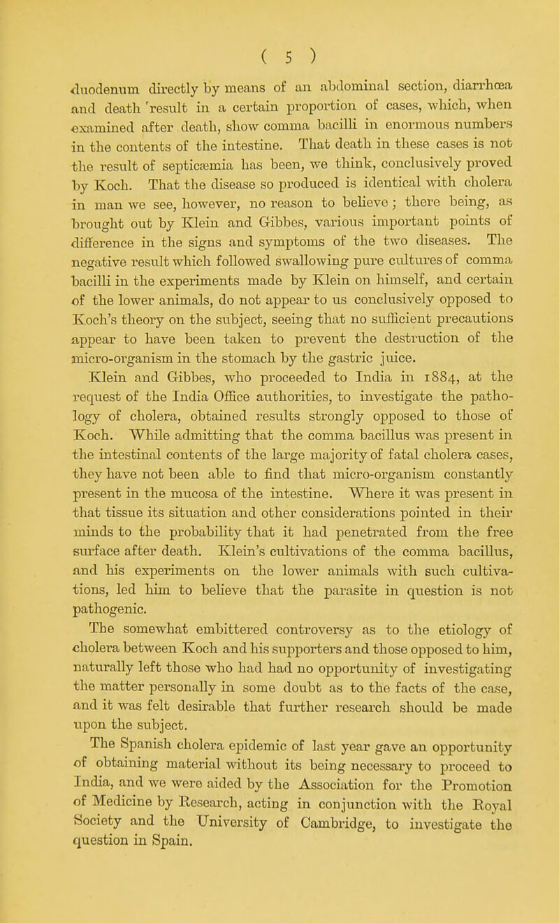 <luodemm directly by means of an abdominal section, diarrhoea and death 'result in a certain proportion of cases, which, when examined after death, show comma bacilh in enormous numbers in the contents of the intestine. That death in these cases is not the result of septica;mia has been, we think, conclusively proved by Koch. That the disease so produced is identical with cholera in man we see, however, no reason to believe; there being, as brought out by Klein and Gibbes, various important points of difference in the signs and symptoms of the two diseases. The negative result which followed swallowing pure cultures of comma bacilli in the experiments made by Klein on himself, and certain of the lower animals, do not appear to us conclusively opposed to Koch's theory on the subject, seeing that no suHicient precautions fippear to have been taken to prevent the destruction of the micro-organism in the stomach by the gastric juice. Klein and Gibbes, who proceeded to India in 1884, at the request of the India Office authorities, to investigate the patho- logy of cholera, obtained results strongly opposed to those of Koch. While admitting that the comma bacillus was present in the intestinal contents of the large majority of fatal cholera cases, they have not been able to find that micro-organism constantly present in the mucosa of the intestine. Where it was present in that tissue its situation and other considerations pointed in their minds to the probability that it had penetrated from the free surface after death. Klein's cultivations of the comma bacillus, and his experiments on the lower animals with such cultiva- tions, led him to believe that the parasite in question is not pathogenic. The somewhat embittered controversy as to the etiology of cholera between Koch and his supporters and those opposed to him, naturally left those who had had no opportunity of investigating the matter personally in some doubt as to the facts of the case, find it was felt desirable that further reseai-ch should be made upon the subject. The Spanish cholera epidemic of last year gave an opportunity of obtaining material without its being necessary to proceed to India, and we were aided by the Association for the Promotion of Medicine by Research, acting in conjunction with the Royal Society and the University of Cambridge, to investigate the question in Spain.