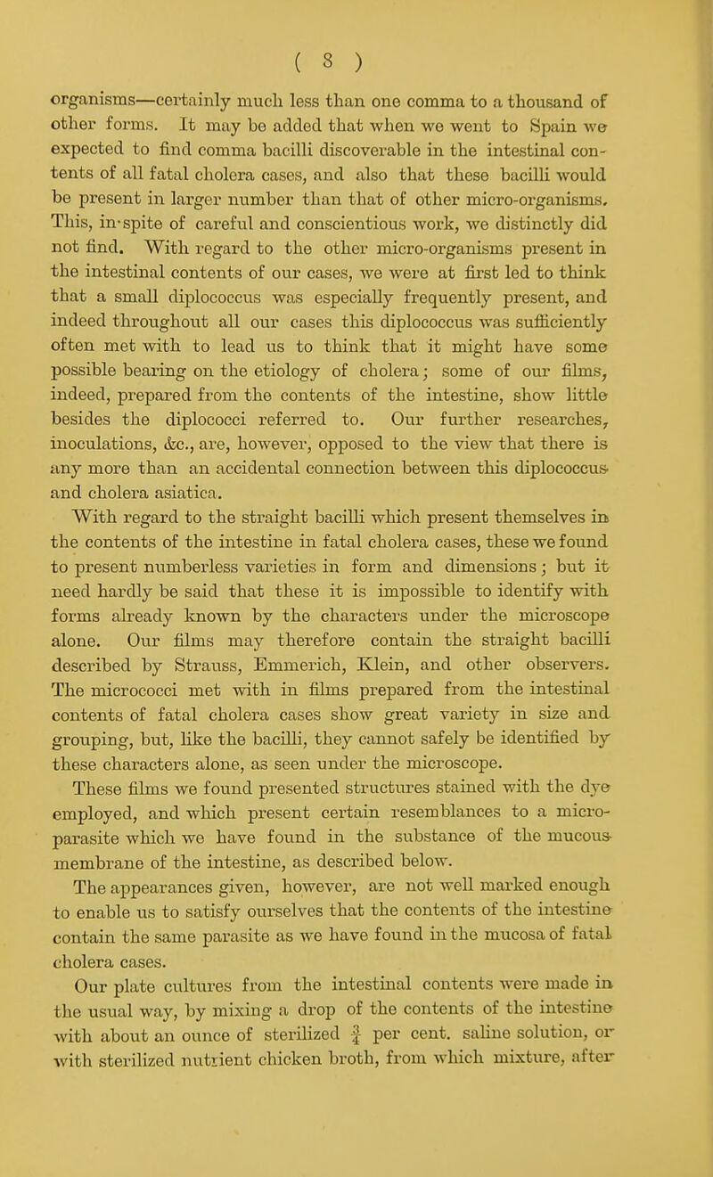 organisms—certainly mucli less than one comma to a thousand of other forms. It may be added that when we went to Spain we expected to find comma bacilli discovei'able in the intestinal con- tents of all fatal cholera cases, and also that these bacilli would be present in larger number than that of other micro-organisms. This, in-spite of careful and conscientious work, we distinctly did not find. With regard to the other micro-organisms present in the intestinal contents of our cases, we were at first led to think that a small diplococcus was especially frequently present, and indeed throughout all ouv cases this diplococcus was sufficiently often met with to lead us to think that it might have some possible bearing on the etiology of cholera; some of om- films, indeed, prepared from the contents of the intestine, show little besides the diplococci referred to. Our further researches, inoculations, &c., are, however, opposed to the view that there is any more than an accidental connection between this diplococcuS' and cholera asiatica. With regard to the straight bacilli which present themselves in the contents of the intestine in fatal cholera cases, these we found to present numberless varieties in form and dimensions; but it need hardly be said that these it is impossible to identify with, forms already known by the characters under the microscope alone. Our films may therefore contain the straight bacilli described by Strauss, Emmerich, Klein, and other observers. The micrococci met with in films prepared from the intestinal contents of fatal cholera cases show great variety in size and grouping, but, like the bacilli, they cannot safely be identified by these characters alone, as seen under the microscope. These films we found presented structures stained with the dye employed, and which present certain resemblances to a micro- parasite which we have found in the substance of the mucous- membrane of the intestine, as described below. The appearances given, however, are not well marked enough to enable us to satisfy ourselves that the contents of the intestine contain the same parasite as we have found in the mucosa of fatal cholera cases. Our plate cultures from the intestinal contents Avere made in the usual way, by mixing a drop of the contents of the intestine with about an ounce of sterilized f per cent, saline solution, or with sterilized nutrient chicken broth, from which mixture, after