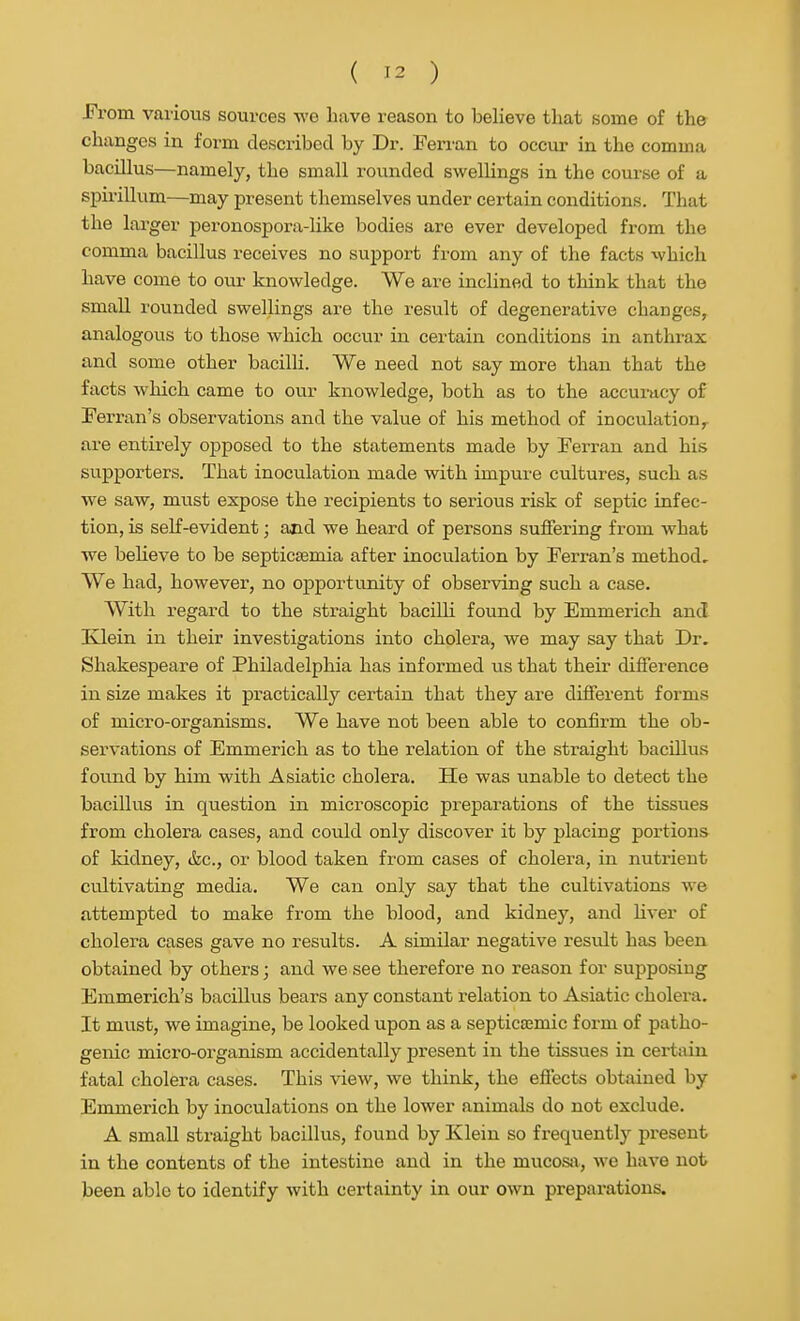 From, various sources we Lave reason to believe that some of the changes in form described by Dr. Ferran to occur in the comma bacUlus—namely, the small rounded swellings in the course of a spirillum—may present themselves under certain conditions. That the larger peronospora-like bodies are ever developed from the comma bacillus receives no support from any of the facts ivhich have come to our knowledge. We are inclined to think that the small rounded swellings are the result of degenerative changes, analogous to those which occur in certain conditions in anthrax and some other bacilli. We need not say more than that the facts which came to our knowledge, both as to the accumcy of Terran's observations and the value of his method of inoculation^ are entirely opposed to the statements made by Ferran and his supporters. That inoculation made with impure cultures, such as we saw, must expose the recipients to serious risk of septic infec- tion, is self-evident; and we heard of persons suffering from what we beheve to be septicaemia after inoculation by Ferran's method. We had, however, no opportunity of observing such a case. With regard to the straight bacilli found by Emmerich and Ivlein in their investigations into cholera, we may say that Dr. Shakespeare of Philadelphia has informed us that their difSerence in size makes it practically certain that they are different forms of micro-organisms. We have not been able to confirm the ob- servations of Emmerich as to the relation of the straight bacillus found by him with Asiatic cholera. He was unable to detect the bacillus in question in microscopic preparations of the tissues from cholera cases, and could only discover it by placing portions of kidney, &c., or blood taken from cases of cholera, in nutrient cultivating media. We can only say that the cultivations we attempted to make from the blood, and kidney, and liver of cholera cases gave no results. A similar negative result has been obtained by others; and we see therefore no reason for supposing Emmerich's bacillus bears any constant relation to Asiatic cholei-a. It must, we imagine, be looked upon as a septic£Emic form of patho- genic micro-organism accidentally present in the tissues in certain fatal cholera cases. This view, we think, the effects obtained by Emmerich by inoculations on the lower animals do not exclude. A small straight bacillus, found by Klein so frequentlj' present in the contents of the intestine and in the mucosji, we have not been able to identify with certainty in our own preparations.