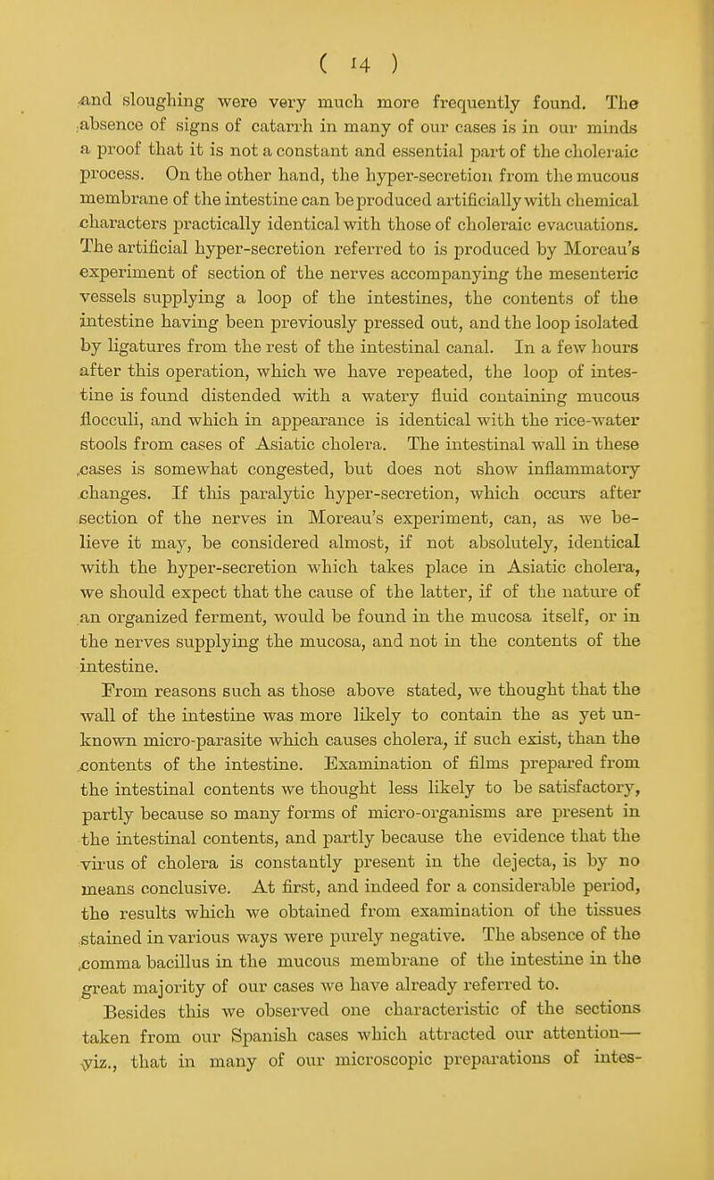 rfind sloughing were very much more frequently found. The .absence of signs of catari'h in many of our cases is in our minds a proof that it is not a constant and essential part of the choleraic process. On the other hand, the hyper-secretion from the mucous membrane of the intestine can be produced artificially with chemical characters practically identical with those of choleraic evacuations. The artificial hyper-secretion referred to is produced by Moreau's experiment of section of the nerves accompanying the mesenteric vessels supplying a loop of the intestines, the contents of the intestine having been previously pressed out, and the loop isolated by ligatures from the rest of the intestinal canal. In a few liours after this ojjeration, which we have repeated, the loop of intes- tine is found distended with a watery fluid containing mucous flocculi, and which in appearance is identical with the rice-water stools from cases of Asiatic cholera. The intestinal wall in these ..cases is somewhat congested, but does not show inflammatory changes. If this paralytic hyper-secretion, which occurs after section of the nerves in Moreau's experiment, can, as we be- lieve it may, be considered almost, if not absolutely, identical with the hyper-secretion which takes place in Asiatic cholera, we should expect that the cause of the latter, if of the nature of an organized ferment, would be found in the mucosa itself, or in the nerves supplying the mucosa, and not in the contents of the intestine. From reasons such as those above stated, we thought that the wall of the intestine was more likely to contain the as yet un- known micro-parasite which causes cholera, if such exist, than the contents of the intestine. Examination of films prepared from the intestinal contents we thought less likely to be satisfactory, partly because so many forms of micro-organisms are present in the intestinal contents, and partly because the evidence that the vii-us of cholera is constantly present in the dejecta, is by no means conclusive. At first, and indeed for a considerable period, the results which we obtained from examination of the tissues stained in various ways were purely negative. The absence of the .comma bacillus in the mucous membrane of the intestine in the great majority of our cases we have already referred to. Besides this we observed one characteristic of the sections taken from our Spanish cases which attracted our attention— ^iz., that in many of our microscopic preparations of intes-