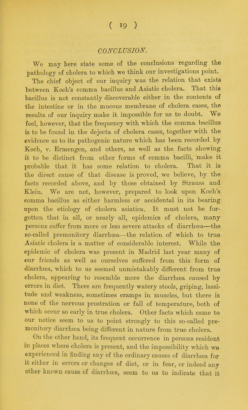 CONCLUSION. We may here state some of the conclusions regarding the pathology of cholera to which we think our investigations point. The chief object of our inquiry was the relation that exists between Koch's comma bacillus and Asiatic cholera. That this bacillus is not constantly discoverable either in the contents of the intestine or in the mucous membrane of cholera cases, the results of our inquiry make it impossible for us to doubt. We feel, however, that the frequency with which the comma bacillus is to be found in the dejecta of cholera cases, together with the evidence as to its pathogenic nature which has been recorded by Koch, V. Ermengen, and others, as weU as the facts showing it to be distinct from other forms of comma bacilli, make it probable that it has some relation to cholera. That it is the direct cause of that disease is proved, we believe, by the facts recorded above, and by those obtained by Strauss and KJein. We are not, however, prepared to look upon Koch's comma bacillus as either harmless or accidental in its bearing upon the etiology of cholera asiatica. It must not be for- gotten that in all, or nearly aU, epidemics of cholera, many persons suffer from more or less severe attacks of diarrhoea—the so-called premonitory diarrhoea—the relation of which to true Asiatic cholera is a matter of considerable interest. While the epidemic of cholera was present in Madrid last year many of our friends as well as ourselves suffered from this form of diarrhoea, which to us seemed unmistakably different from true cholera, appearing to resemble more the diarrhoea caused by errors in diet. There are frequently watery stools, griping, lassi- tude and weakness, sometimes cramps in muscles, but there is none of the nervous prostration or fall of temperature, both of which occur so early in true cholera. Other facts which came to our notice seem to us to point strongly to this so-caUed pre- monitory diarrhoea being different in nature from true cholera. On the other hand, its frequent occurrence in persons resident in places where cholera is present, and the impossibihty which we experienced in finding any of the ordinary causes of diarrhoea for it either in errors or changes of diet, or in fear, or indeed any other known cause of diarrhoea, seem to us to indicate that it