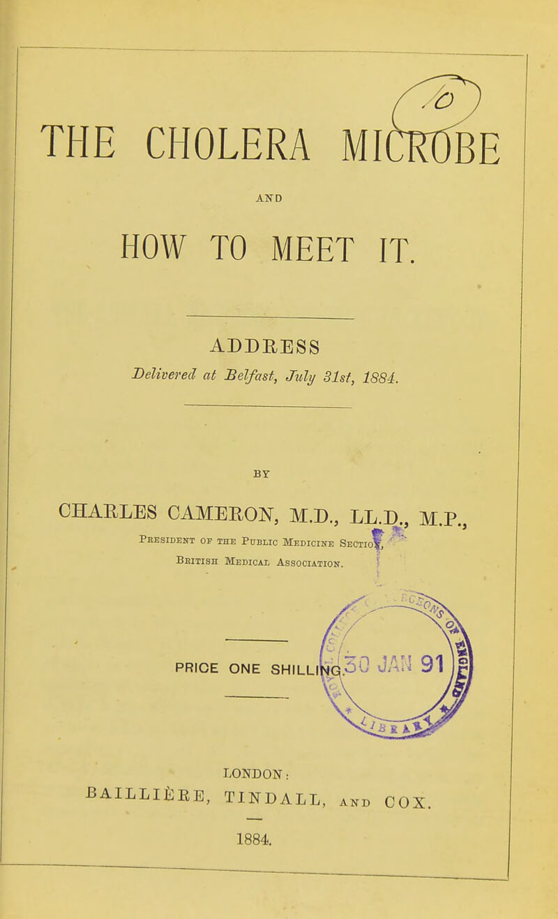 THE CHOLERA MICROBE AJTD HOW TO MEET IT. ADDRESS Delivered at Belfast, July 31st, 188-i. BY CHAELES CAMEEON, M.D, LL.D., M.P., President or the Public Medicine Sectio^ Bbitish Medical Association. ? PRICE ONE SHILLi' LONDON: ailli£:ee, tindall, and cox. 1884.