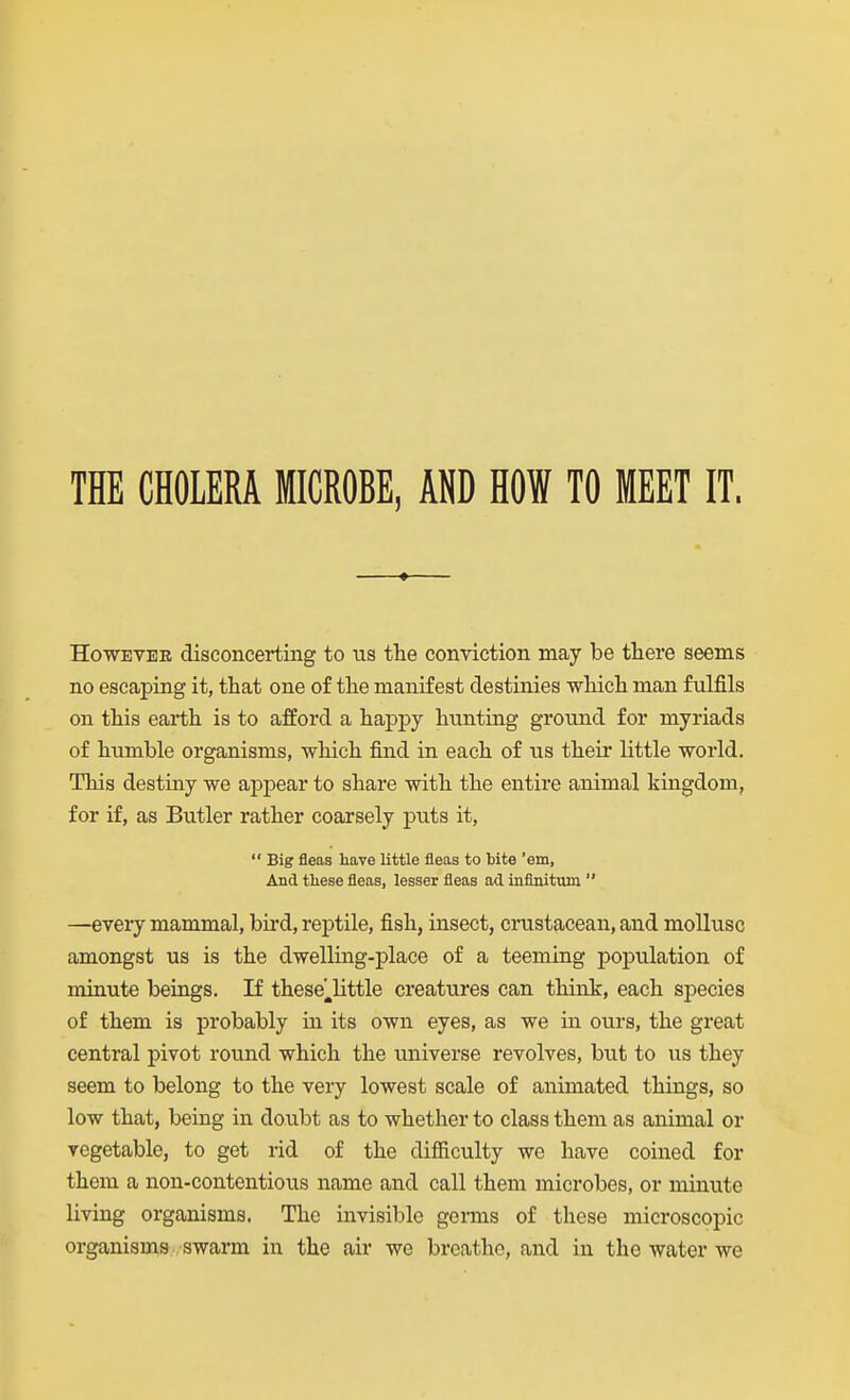 THE CHOLERA MICROBE, AND HOW TO MEET IT. However disconcerting to us the conviction may be there seems no escaping it, that one of the manifest destinies which man fulfils on this earth is to afford a happy hunting ground for myriads of humble organisms, which find in each of us their little world. This destiny we appear to share with the entire animal kingdom, for if, as Butler rather coarsely puts it,  Big fleas have little fleas to bite 'em, And tliese fleas, lesser fleas ad inflnitum  —eveiy mammal, bird, reptile, fish, insect, crustacean, and mollusc amongst us is the dwelling-place of a teeming population of minute beings. If these^little creatures can think, each si^ecies of them is probably in its own eyes, as we in ours, the great central pivot round which the universe revolves, but to us they seem to belong to the very lowest scale of animated things, so low that, being in dovibt as to whether to class them as animal or vegetable, to get rid of the difficulty we have coined for them a non-contentious name and call them microbes, or minute living organisms. The invisible genns of these microscopic organism^s swarm in the air we breathe, and in the water we