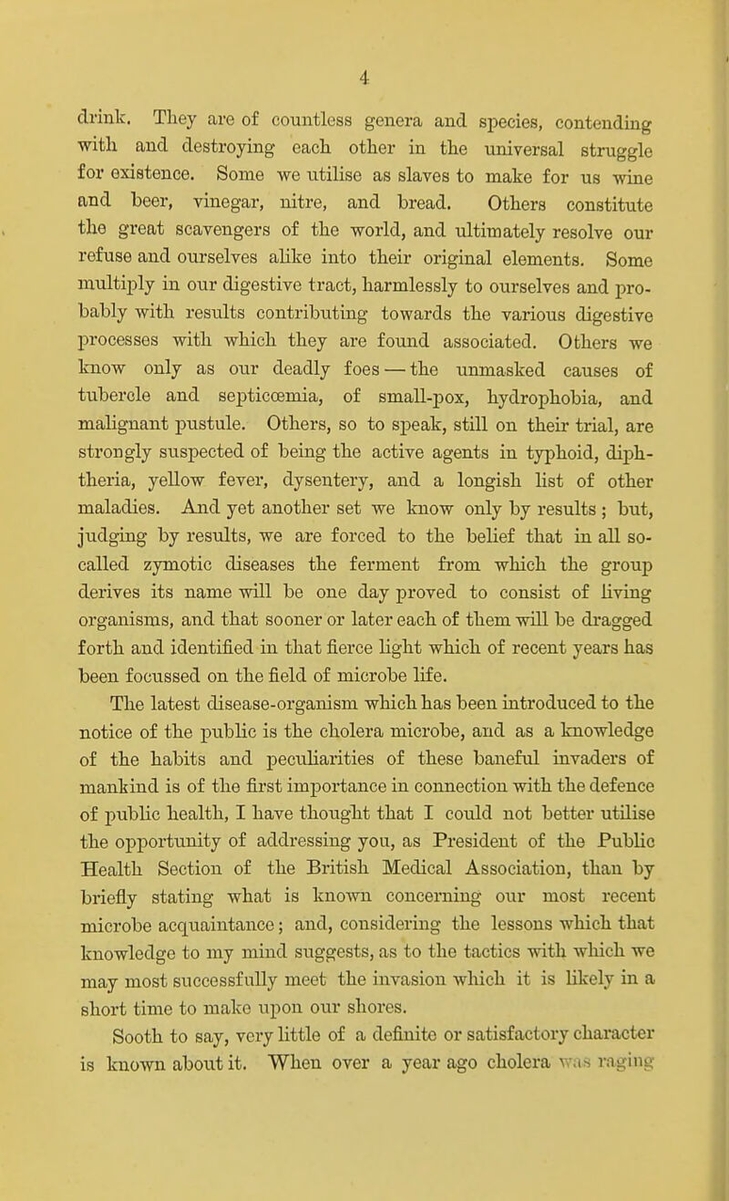 drink. They are of countless genera and species, contending with and destroying each other in the universal struggle for existence. Some we utilise as slaves to make for us wine and beer, vinegar, nitre, and bread. Others constitute the great scavengers of the world, and ultimately resolve our refuse and ourselves alike into their original elements. Some multiply in our digestive tract, harmlessly to ourselves and pro- bably with results contributing towards the various digestive processes with which they are found associated. Others we know only as our deadly foes — the unmasked causes of tubercle and septiccemia, of small-pox, hydrophobia, and malignant pustule. Others, so to sj)eak, still on their trial, are strongly suspected of being the active agents in typhoid, diph- theria, yellow fever, dysentery, and a longish list of other maladies. And yet another set we know only by results ; but, judging by results, we are forced to the belief that in all so- called zymotic diseases the ferment from which the group derives its name will be one day proved to consist of living organisms, and that sooner or later each of them will be dragged forth and identified in that fierce light which of recent years has been focussed on the field of microbe life. The latest disease-organism which has been introduced to the notice of the public is the cholera microbe, and as a knowledge of the habits and peculiarities of these baneful invaders of mankind is of the first imj^ortance in connection with the defence of public health, I have thouglit that I could not better utilise the opportunity of addressing you, as President of the Public Health Section of the British Medical Association, than by briefly stating what is known concerning our most recent microbe acquaintance; and, considering the lessons which that knowledge to my mind suggests, as to the tactics with which we may most successfully meet the invasion which it is likely in a short time to make upon our shores. Sooth to say, very little of a definite or satisfactory character is knomi about it. When over a year ago cholera was r.aging